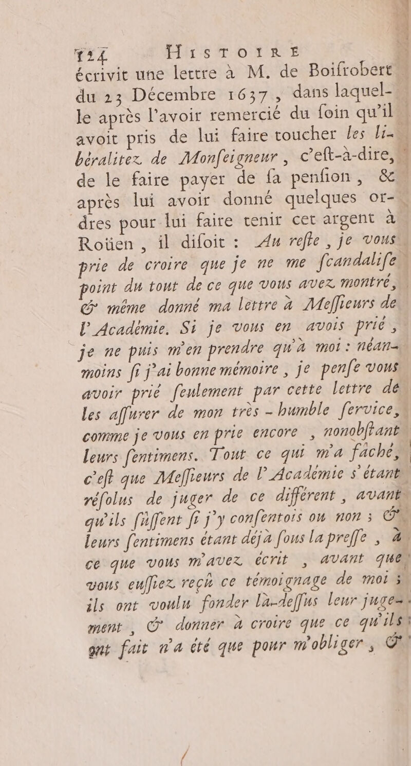 Ti PARLE DO HRNE PAPAS le après l'avoir remercié du foin qu’il sol a 0 après lui avoir donné quelques or- dres pour lui faire tenir cet argent à CG même donné ma lettre à Meffieurs de l'Acadèmie. Si je vous en avois prié, je ne puis men prendre qu'à moi: néAn= moins fi j'ai bonne mémoire , je penfe vous comme je Vous en prie encore, nonobftant leurs fentimens. Tout ce qui ma fache, c'eft que Mefieurs de l'Académie s'étant ce que vous MAVEX ECrIt , AVANT QUE vous eulliez rech ce témoignage de moi 5 ils ont vouln fonder la-deffus leur jugent ment , O° donner à croire que ce qu'ils qnt fait wa été que pour m'obliger Ca