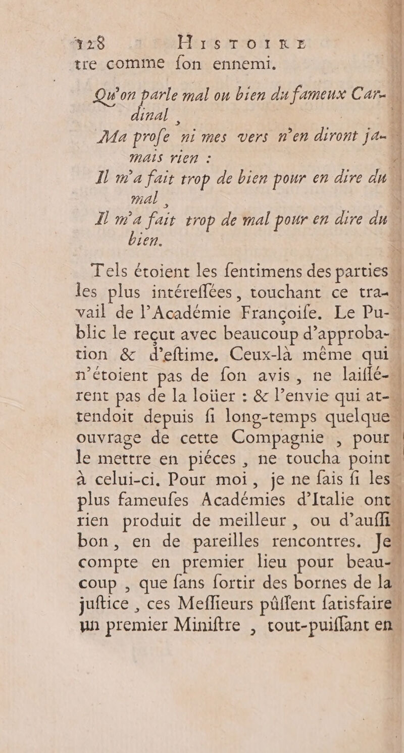 7 428 H:rsToinreE Ÿ tre comine fon ennemi. Qu'on parle mal on bien du fameux Car. 1 : dinal,, 4 Ma profe nimes vers n'en Dre ja-0 MAIS rLen : À Il ma fait ES de bien pour en dire du mal, L .s fait trop de mal pour en dire : Len. Tels étoient les fentimens des parties. { les plus intéreflées, touchant ce tra-m vail de l’Académie Françoile. Le Pu- blic le reçut avec beaucoup d’ approba-\ tion &amp; d'eftime. Ceux-là même qui. n’étoient pas de fon avis, ne laiflé-s | rent pas de la loüer : &amp; l envie qui at- tendoit depuis fi long-temps quelque ouvrage de cette Compagnie , pour le mettre en piéces , ne toucha point | à celui-ci. Pour moi, je ne fais fi lesu plus fameulfes pere d'Italie ont rien produit de meilleur, ou d’ aufTin bon, en de pareilles RATES Je compte en premier lieu pour beau-M coup , que fans fortir des bornes de law juftice , ces Meflieurs püffent fatisfaire” un premier Miniftre , cout-puiflant en.