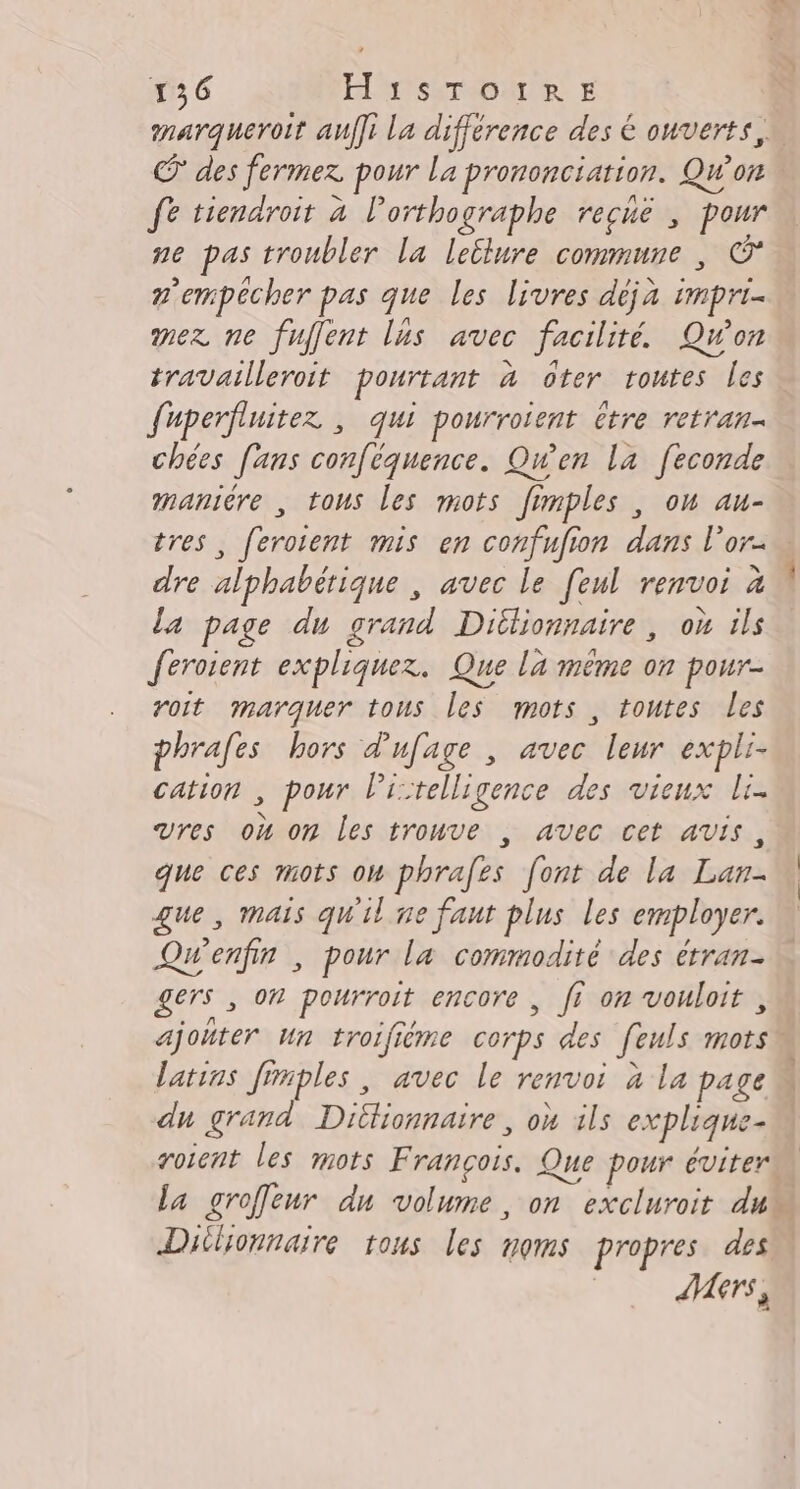 Œ des fermez pour La prononciation. Qw'on fe tiendroit à lorthographe reché ; pour ne pas troubler la lellure commune , © n'empêécher pas que les livres déjà impri- mex ne fuffent lus avec facilité. Qu'on travailleroit pourtant à ôter routes les fuperfluitez ; qui pourroient être retran- chées [ans conféquence. Qw'en la [econde maniére , tous les mots fimples , ou au- dre alphabétique , avec le [eul renvoi à la page du grand Dilionnaire, où ils feroient expliquez. Que la même on pour- roit marquer tous les mots , toutes les phrafes hors dufage , avec leur expli- cation , pour l’istelligence des vieux li. UVres où om Les trouve , avec cet avis, que ces mots ow phrafes [ont de la Lan- que, mais qu'il ne faut plus les employer. Qw'enfin , pour la commodité des étran- gers , On pourroit encore , fr on vouloit , latins Jinples , avec le renvoi à la page du grand Dittionnaire, où ils explique- roient les mots François. Que pour éviter Dilionnaire tous les noms propres des Vers,