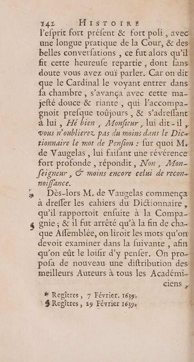 L 5 142 HISTOIRE | 3 Pefprit fort prélent &amp; fort poli, avecu une longue pratique de la Cour, &amp; des: belles converfations , ce futalors qu'il fit cette heureufe repartie , dont fansw doute vous avez oui parler. Car on dit que le Cardinal le voyant entrer dans fa chambre , s'avança avec cette ma- jefté douce &amp; riante , qui Paccompa- gnoit prefque toûjours , &amp; s’adreffant a lui, Æé bien, Monfieur , lui dit-il M Vous n’onblierez pas du moins dans le DicæM tionnaire le mot de Penfion : {ur quoi M. de Vaugelas , lui faifant une révérence fort profonde , répondit, Nor , Aon-w Seigneur , © moins encore celui de recon- noiffance. ; Dès-lors M. de Vaugelas commença a drefler les cahiers du Diétionnaire ,« qu’il rapportoit enfuite à la Compa- $ gnie; &amp; il fut arrêté qu’à la fin de cha ” que Affemblée, on liroit les mots qu'orrs devoit examiner dans la fuivante , afin qu'on eût le loifir d'y penfer. On pro4 ofa de nouveau une diftribution des meilleurs Auteurs à tous les Académi- ciens M # Reoîtres, 7 Février, 1639: | $ Regitres, 29 Février 1639: