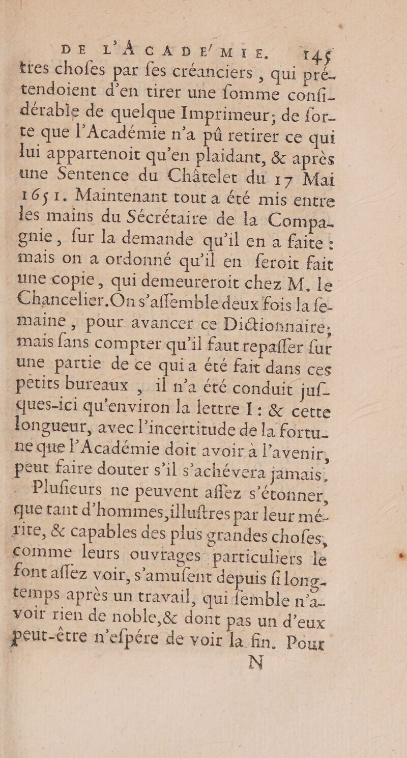 DE L'ÀÂcADEMIre. 14$ tres chofes par fes créanciers , qui pré. tendoient d’en tirer une fomme confi_ dérable de quelque Imprimeur; de for te que l’Académie n’a pû retirer ce qui lui appartenoit qu’en plaidant, &amp; après une Sentence du Châtelet du 17 Mai 16$ 1. Maintenant tout à été mis entre les mains du Sécrétaire de la Compa. gnie, fur la demande qu’il en a faite : mais on à ordonné qu’il en feroit fait une copie, qui demeureroit chez M. le Chancelier On s’affemble deux fois la {e- maine | pour avancer ce Dictionnaire, mais fans compter qu’il faut repailer {ur une partie de ce quia été fait dans ces petits bureaux , il n’a été conduit juf- ques-ici qu'environ la lettre I: &amp; cette longueur, avec l'incertitude de la fortu. ne que l'Académie doit avoir à Favenir, peur faire douter s’il s’ichévera jamais, . Plufeurs ne peuvent afléz s'étonner, que tant d’hommes.illuftres par leur mé- rite, &amp; capables des plus grandes chofes, comme leurs ouvrages particuliers le font aflez voir, s’'amufent depuis fi long. temps après un travail, qui femble n’a voir rien de noble,&amp; dont pas un d'eux peut-être n'efpére de voir la fin. Pour N