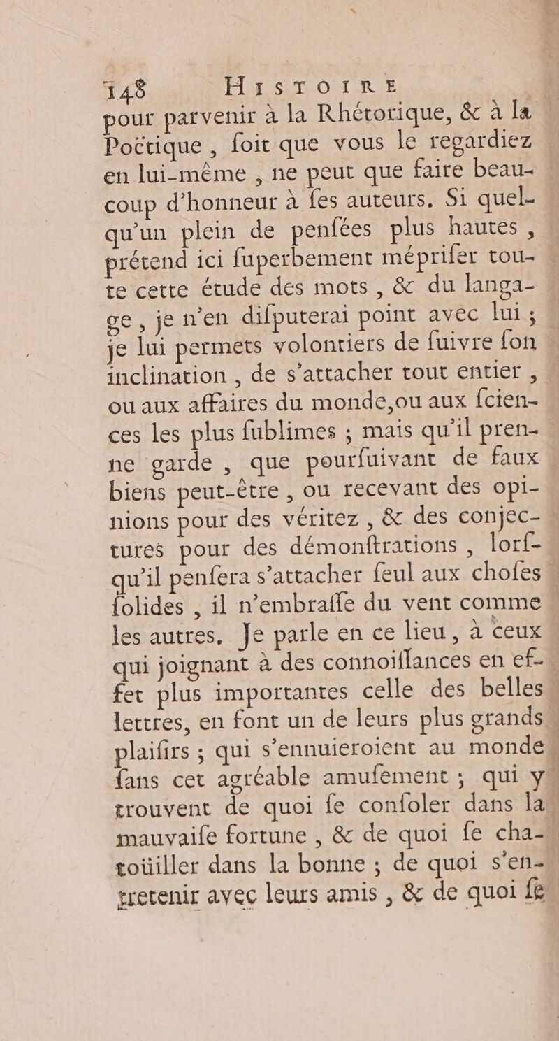 148 HA STONRIE pour parvenir à la Rhétorique, &amp; à [a Pottique , foit que vous le regardiez en lui-même , ne peut que faire beau- coup d'honneur à fes auteurs, Si quel- qu'un plein de penfées plus hautes, prétend ici fuperbement méprifer tou- te cette étude des mots , &amp; du langa- je lui permets volontiers de fuivre fon inclination , de s'attacher tout entier , ou aux affaires du monde,ou aux fcien- ces les plus fublimes ; mais qu’il pren- ne garde , que pourfuivant de faux biens peut-être , ou recevant des opi- nions pour des véritez , &amp; des conjec- cures pour des démonftrations , lorf- les autres, Je parle en ce lieu, à ceux qui joignant à des connoiflances en ef- fans cet agréable amufèment ; qui