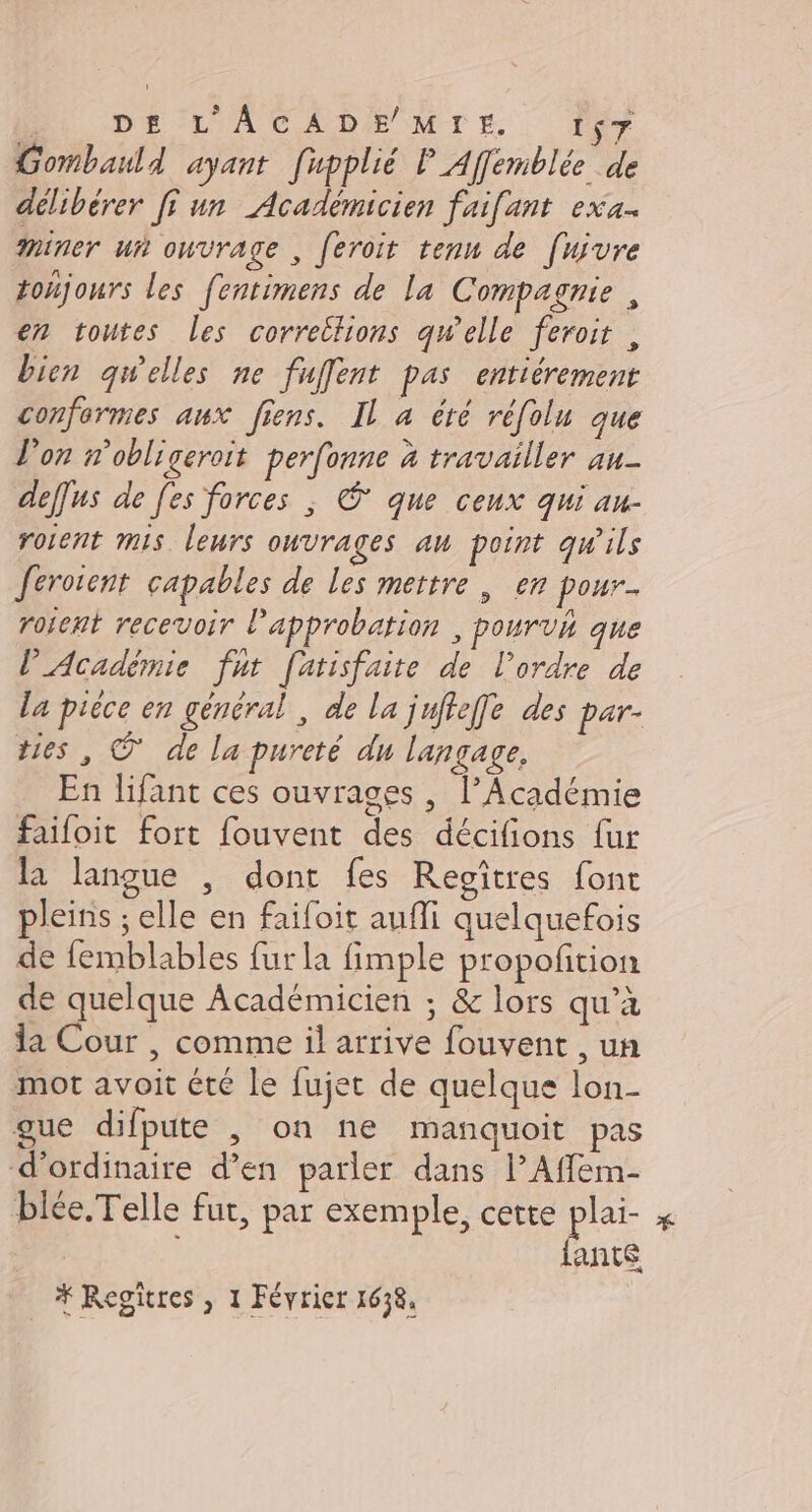 DU DE L'ACADE MrE , y Gombauld ayant [upplié P Affemblée de délibérer [i un Académicien faifant exa. miner ui ouvrage , feroit tenu de [uivre toñjours les fentimens de la Compagnie , en toutes les correitions qw'elle feroi , bien gwelles ne fuffent pas entiérement conformes aux fins. Il a éré réfolu que l'on n’obligeroit perfonne à travailler au- deffus de [es forces ; © que ceux qui au- roient mis leurs ouvrages au point qw'ils ferotent capables de les mettre , en pour. rofent recevoir l'approbation , pourvh que l'Académie fut [arisfaite de l’ordre de la piéce en général, de la juftefe des par- tes, © de la pureté du langage, En lifant ces ouvrages , l’Académie faifoit fort fouvent des décifions fur la langue , dont fes Regîtres font pleins ; elle en faifoit aufli quelquefois de femblables fur la fimple propoñtion de quelque Académicien ; &amp; lors qu’à la Cour , comme il arrive fouvent , un mot avoit été le fujet de quelque lon- gue difpute , on ne manquoit pas d'ordinaire d’en parler dans l’Affem- blée.Telle fut, par exemple, cette plai- He ; bris