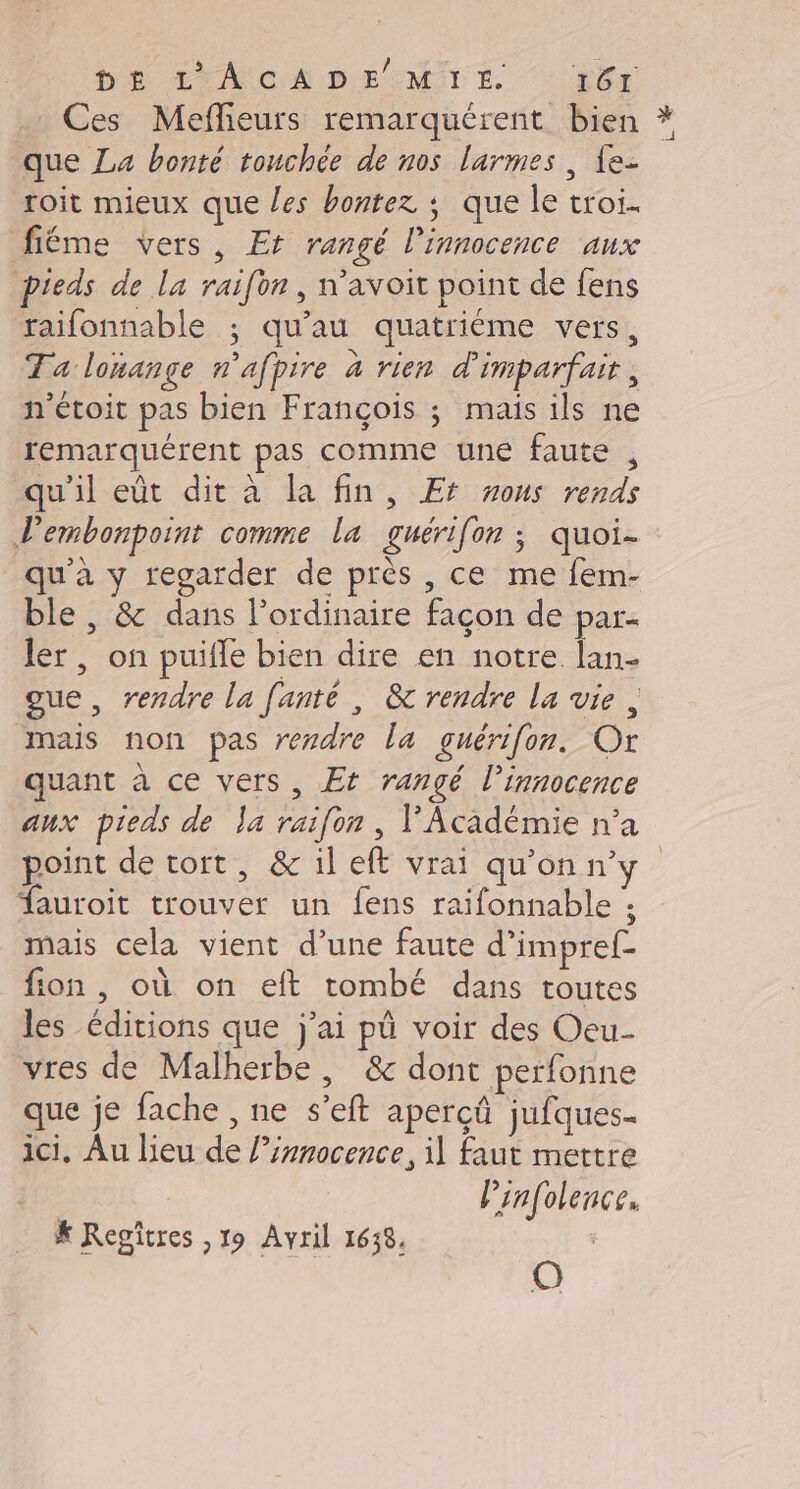 DE LMIOA DE:MITÉ Hr Ces Meflieurs remarquérent bien * que La bonté touchée de nos larmes , {e- roit mieux que les bontez ; que le troi. fiéme vers, Et rangé l'innocence aux pieds de la raifon , n’avoit point de fens raifonnable ; qu’au quatriéme vers, Ta lonange n'afpire à rien d'imparfait, n'étoit pas bien François ; mais ils ne remarquérent pas comme une faute , qu'il eût dit à la fin, Er wons rends Pembonpoint comme la guéri[on ; quoi- qu'a y regarder de près , ce me fem- ble , &amp; dans l'ordinaire façon de par ler, on puifle bien dire en notre lan- oue, rendre la fanté , &amp; rendre la vie , mais non pas rezdre la guérifon. Or quant à ce vers, Et rangé l'innocence aux pieds de a raifon, l'Académie n’a point de tort, &amp; il eft vrai qu'onn'y fauroit trouver un fens raifonnable ; mais cela vient d’une faute d’impref- fion , où on eft tombé dans toutes les éditions que j'ai pü voir des Oeu- vres de Malherbe, &amp; dont perfonne que je fache , ne s’eft aperçû jufques- ici, Au lieu de l’irnocence, il faut mettre Prnfolence. O