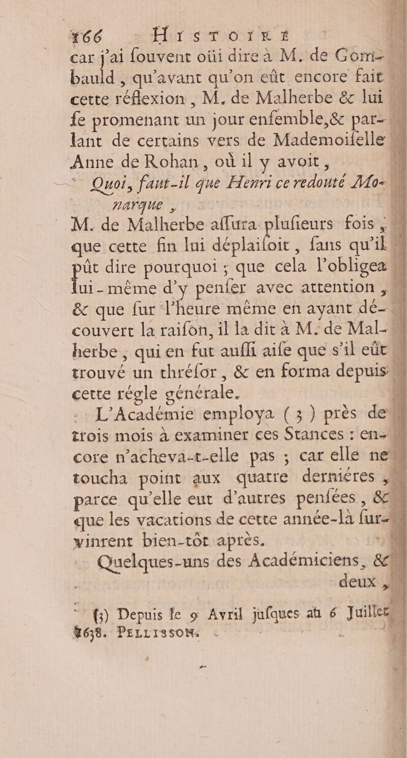 466 HrsTOtkeé car j'ai fouvent oùi dire à M. de Gore bauld , qu'avant qu’on eût encore fait M cette réflexion , M. de Malherbe &amp; lui M fe promenant un jour enfemble,&amp;c par- lant de certains vers de Mademoïilelle “ Anne de Rohan, où il y avoit, | -* Quoi, faut-il que Henri ce redouté Mo Aarque , | | M. de Malherbe affura plufieurs fois , que cette fin lui dénlailoie , fans qu'il iv dire pourquoi ; que cela lobligea ui- même d'y penfer avec attention ,M &amp; que fur l’heure même en ayant dé- couvert la raifon, il la dit à M. de Mal herbe ; qui en fut aufli aile que s’il eût M trouvé un thréfor, &amp; en forma depuis 4 cette régle générale. à L'Académie employa (3) près dem trois mois à examiner ces Stances : en core n’acheva-t-elle pas ; car elle new toucha point aux quatre derniéres , parce qu'elle eut d’autres pendées , 82 que les vacations de cette année-là fur vinrent bien-tôt apres. 0 Quelques-uns des Académiciens, &amp;M deux ,w 0 PE bg © f) Depuis le 9 Avril jufques a 6 Juilleen M638. PELLISSOM : à D. #