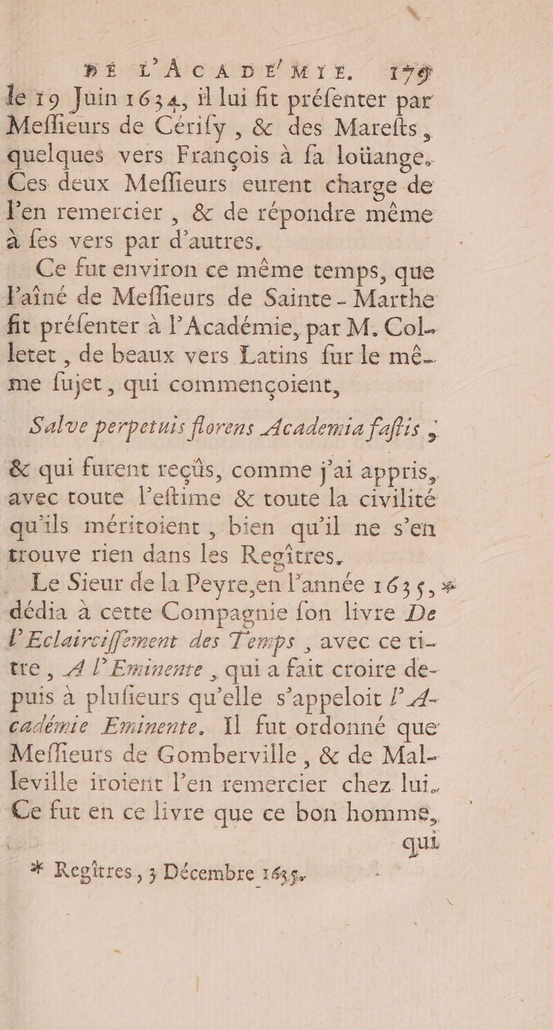 BÉ L'ACADEMIE 1% le 19 Juin 1634, il lui fit préfenter par Meflieurs de Cérily , &amp; des Marefts, quelques vers François à fa loüange, Ces deux Meflieurs eurent charge de Pen remercier | &amp; de répondre même à {es vers par d’autres. Ce fut environ ce même temps, que Paine de Meflieurs de Sainte - Marthe fit préfenter à l’Académie, par M. Col. letet , de beaux vers Latins fur le mê_ me fujet, qui commencçoient, Salve perpetuis florens Academia faffis ; &amp; qui furent reçûs, comme j'ai appris, avec toute l’eftime &amp; toute la civilité qu'ils méritoient , bien qu’il ne s’en trouve rien dans les Regîtres. Le Sieur de la Peyre,en l’année 163$, * dédia à cette Compagnie fon livre De V'Eclairciffement des Temps , avec ce ti- tre , 4 l’Eminenre , qui a fait croire de- puis à plufieurs qu’elle s’appeloit ? 4- cadémie Eminente. 1] fut ordonné que Mefleurs de Gomberville, &amp; de Mal- leville iroterit l’en remercier chez lui. Ce fut en ce livre que ce bon homme, quE * Regitres, 3 Décembre 1635.