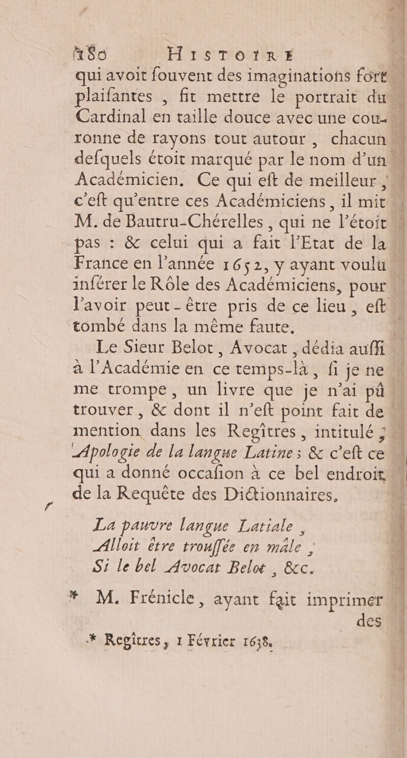 H$o H1iSTOIRE 2258 Cardinal en taille douce avec une cou. ronne de rayons tout autour , chacun defquels étoit marqué par le nom d’un” Académicien. Ce qui eft de meilleur , c'eft qu'entre ces Académiciens , il mit M. de Bautru-Chérelles , qui ne Pétoit D France en l’année 1652, y ayant voulu inférer le Rôle des Académiciens, pour tombé dans la même faute, Le Sieur Belot, Avocat , dédia auffi à l’Académie en ce temps-là, fi je ne me trompe, un livre que je n’ai pü mention dans les Regîtres , intitulé ; Apologie de la langue Latine; &amp; c'eft ce qui a donné occafion à ce bel endroit de la Requête des Dictionnaires, La pauvre langue Latiale , Alloit être trouffée en mâle , Si le bel Avocat Belw , &amp;c. * M. Frénicle, ayant fait imprimer des