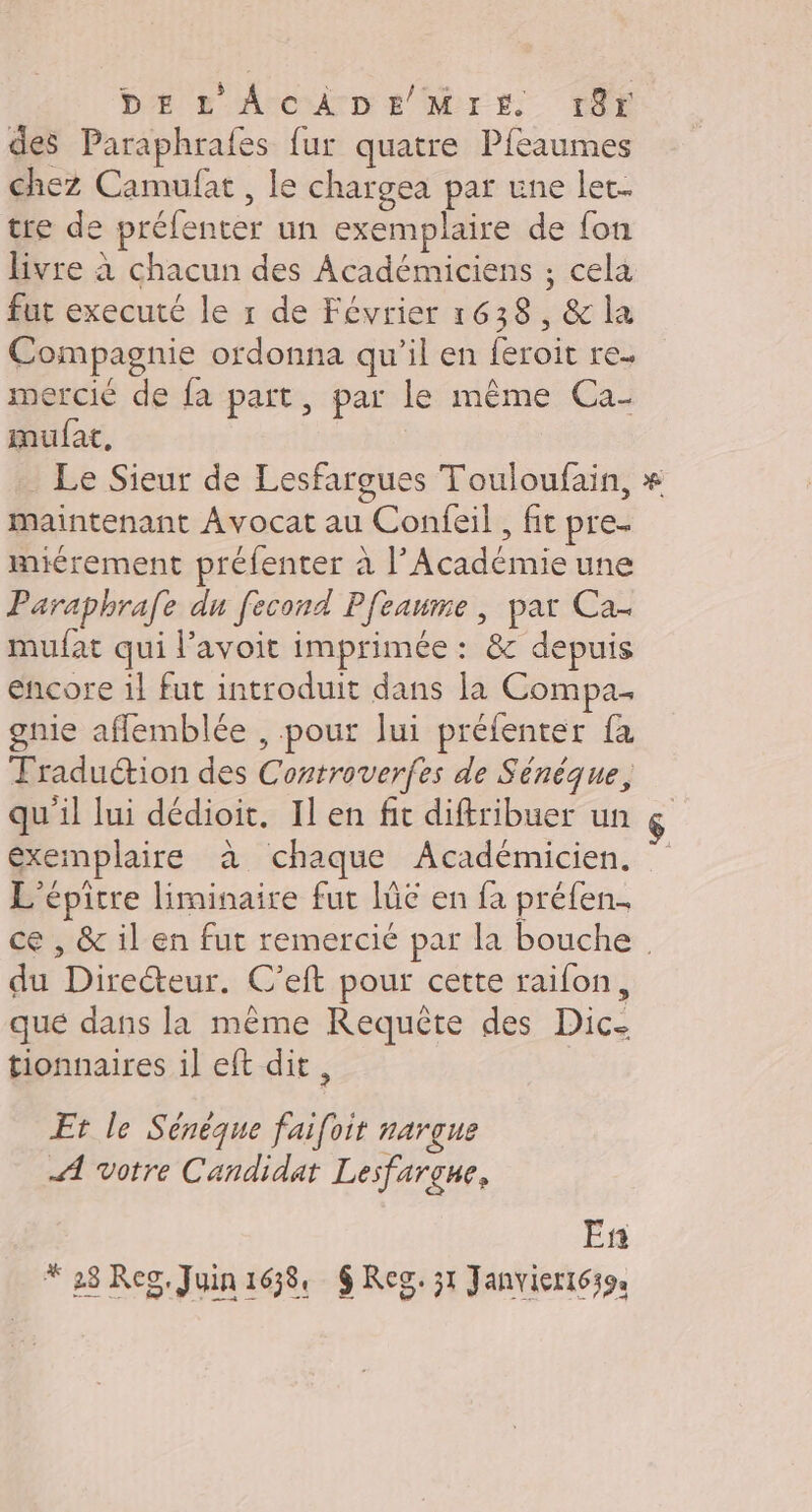 Dr Accro Er Er Cf des Paraphrafes fur quatre Pfeaumes chez Camufat , le chargea par une lec- tre de prélenter un exemplaire de fon livre à chacun des Académiciens ; cela fut executé le r de Février 1638, &amp; la Compagnie ordonna qu'il en feroit re. mercié de fa part, par le même Ca- mufat, | Le Sieur de Lesfargues Touloufain, maintenant Avocat au Confeil , fit pre. miérement préfenter à l’Académie une Paraphrafe du fecond Pfeaume , par Ca- mufat qui l’avoit imprimée : &amp; depuis encore il fut introduit dans la Compa. gnie aflemblée , .pout Jui préfenter fa Traduétion des Controverfes de Sénèque, qu'il lui dédioit. Il en fit diftribuer un ç exemplaire à chaque Académicien. L'épitre liminaire fut Iüe en fa préfen. ce , &amp; il en fut remercié par la bouche du Directeur. C’eft pour cette raifon, que dans la même Requête des Dic- tionnaires il eft dit, Et le Sénèque faifoit narçue A votre Candidat Lesfargue, En * 28 Reg. Juin1638, $ Reg. 31 Janvier1639: