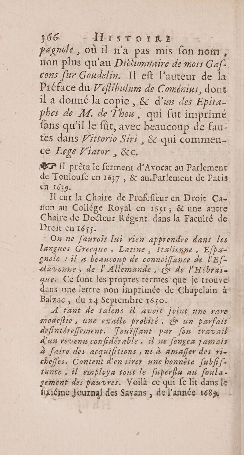 pagnole., où il n’a pas mis fon nomr, non plus qu’au Diéfionnaire de mots Gaf- cons fur Gondelin. I] eft l’auteur de la Préface du Peffibulum de Coménius, dont il a donné la copie , &amp; d’ux des Epita- phes de M. de Thon, qui fut imprimé fans qu’il le für, avec beaucoup de fau- tés dans Witrorio Siri , &amp; qui commen ce Lege Viator , &amp;c. EF Il préta le ferment d’Avocat au Parlement de Touloufe en 1637 , &amp; auParlement de Paris en 1639. Il eut la Chaire de Profeffeur en Droit Ca- fon au Collége Royal en 1651; &amp; une autre Chaire de Docteur Régent dans la Faculté de Droit en 1655. + O7 ne [auroit lui rien apprendre dans les langues Grecque , Latine, Italienne, Efpa= grole. : il à beancoup de connoiffance de l'Ef- cavonne, de l'Allemande, «5 de l'Hébraï= gue. Ce font les propres termes que je trouve: dans une lettre non imprimée de Chapclain à° Balzac , du 24 Septembre 1650. A tant de talens il. avoit joint une rzre motefhie , une exatte probité, un parfait defintérefement. Touiffant par [on travail d'un revenu confidérable, il ne [ongea jamais à faire des acquilitions , ni à amaffer des ri. cheffes. Content d'entirer une honnête [ubfi[- tante , il employa tout le [uperfiu au foula- gement des pauvres. Voilà ce qui fe lit dans le fxiéme Journal des Savans , de l'année 1689