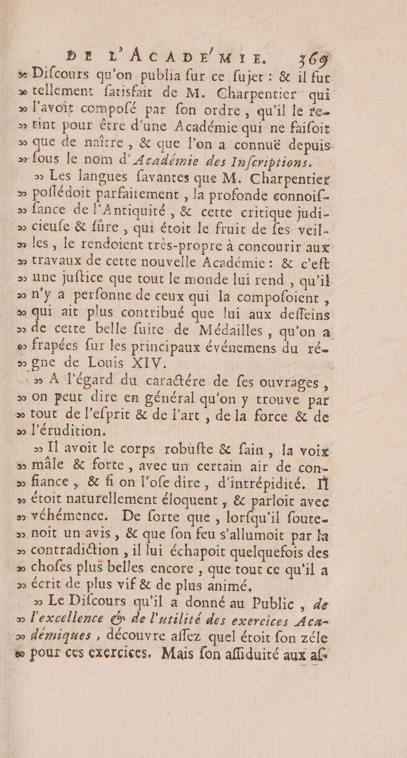 &gt; Difcours qu'on publia fur ce fujer : &amp; il fur &gt; tellement fatisfait de M. Charpentier qui » l'avoit compofé par fon ordre, qu'il le re. » Hnt pour être d'une Académie qui ne faifoit » que de naître, &amp; que l’on a connué depuis &gt; fous le nom d’Aczdémie des Infcriptions. » Les langues favantes que M. Charpentier » poflédoit parfaitement , la profonde connoif- » fance de l’Antiquité , &amp; certe critique judi- » cieufe &amp; füre , qui étoit le fruit de fes veil- n les, le rendoient très-propre à concourir aux » travaux de cette nouvelle Académic: &amp; c’eft &gt; une juftice que tout le monde lui rend , qu’il &gt;» n'y à perfonne de ceux qui la compoloient , ® qui ait plus contribué que lui aux deffeins » de cette belle fuite de Médailles, qu'on a s frapées fur les principaux événemens du ré mgne de Louis XIV. » À l'égard du caraétére de fes ouvrages, » on peut dire en général qu'on y trouve par &gt; tout de lefprit &amp; de l’art , de la force &amp; de » l'érudition. &gt;» I] avoit le corps robuüfte &amp; fain, la voix s mâle &amp; forte, avec un certain air de con- &gt;» fiance , &amp; fi on l’ofe dire, d'intrépidité. T1 » étoit naturellement éloquent , &amp; parloit avec 55 véhémence. De forte que , lorfqu'il foute. » noit un avis, &amp; que fon feu s’allumoit par fa » contradiétion , il lui échapoit quelquefois des &gt; chofes plus belles encore ; que tout ce qu'il a » écrit de plus vif &amp; de plus animé, » Le Difcours qu’il a donné au Public , de » l'excellence &amp;o de l'utilité des exercices Acu= _» démiques , découvre affez quel étoit fon zéle æ pour ces exercices. Mais fon affiduité aux af