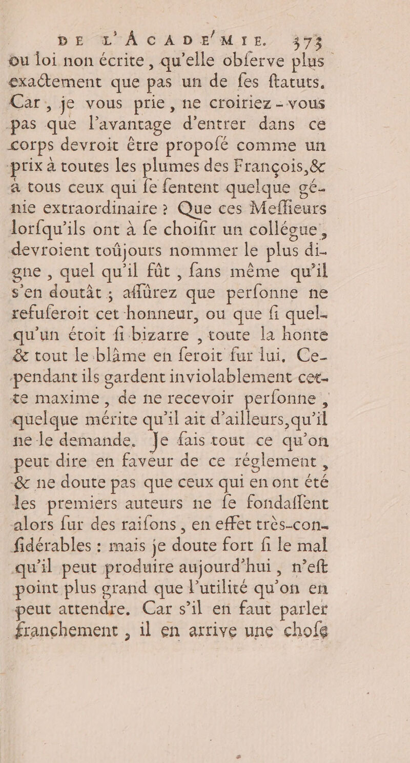 ou loi non écrite, qu’elle obferve plu exactement que pas un de fes ftatuts, Car, je vous prie, ne croiriez - vous -pas que lavantage d'entrer dans ce corps devroit être propofé comme un prix à toutes les plumes des François, &amp; a tous ceux qui fe fentent quelque gé. fie extraordinaire ? Que ces Meffieurs lorfqu’ils ont à fe choifir un collésue, devroient toûjours nommer le plus di. gne , quel qu’il fût , fans même qu’il s'en doutât ; affürez que perfonne ne refuferoit cet honneur, ou que fi quel- qu'un étoit fi bizarre , toute la honte &amp; tout le blâime en feroit fur lui, Ce- pendant ils gardent inviolablement cet- te maxime, de ne recevoir perfonne , quelque mérite qu’il ait d’ailleurs,qu'il ne le demande, Je fais tout ce qu'on peut dire en faveur de ce réglement, &amp;r ne doute pas que ceux qui en ont été les premiers auteurs ne fe fondaffent alors fur des raifons , en effet très-con.… fidérables : mais je doute fort fi le mal qu’il peut produire aujourd’hui, n’eft point plus grand que l'utilité qu'on en peut attendre. Car s’il en faut parler franchement , il en arrive une chofe