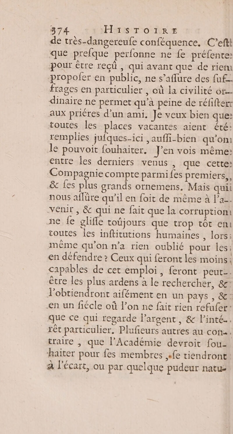 de très-dangereufe conféquence, C’eftt que prefque perfonne ne fe préfente: pour être recû , qui avant que de riem propofer en public, ne s’aflure des fuf- frages en particulier , où la civilité ot... dinaire ne permet qu'a peine de réfifterr aux priéres d’un ami. Je veux bien que: toutes les places vacantes aient été: remplies jufques-ici ,aufli-bien qu’on le pouvoit fouhaiter. J'en vois même: entre Îles derniers venus , que cette: Compagnie compte parmi fes premiers, &amp; Les plus grands ornemens. Mais quii nous affüre qu’il en foit de même à l’a. venir , &amp; qui ne fait que la corruption: ne fe gliffe toûjours que trop tot en! coutes les inftitutions humaines , lors: même qu'on n’a rien oublié pour les en défendre ? Ceux qui feront les moins | capables de cet emploi, feront peut-. être les plus ardens à le rechercher, &amp;’ l’obtiendront aifément en un pays , &amp;: en un fiécle où l’on ne fait rien refufer: que ce qui regarde l’argent, &amp; l’inté…. rêt particulier, Plufieurs autres au con. traire , que l’Académie devroit fou- haiter pour fes membres «fe tiendront. a l'écart, ou par quelque pudeur natue