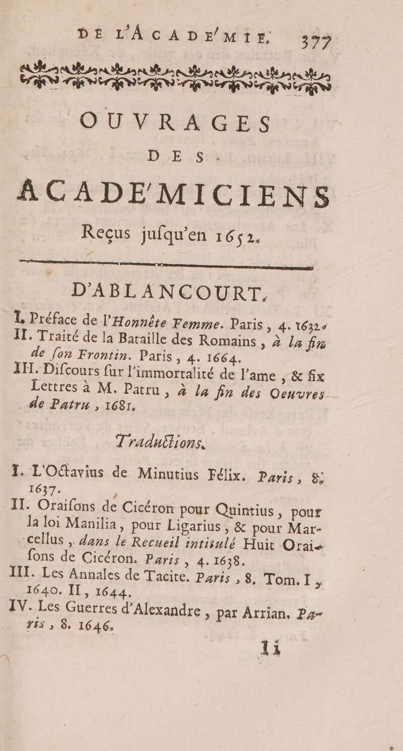 CUBE Re eu A6 5 au 86 a a a CT ML RE NUE NUE ND NET NOTA QU NV. RAC Es : D5E Su ACADEMICIENS Reçus jufqu'en 1652. D'ABLANCOURT. L Préface de l'Honnête Femme. Paris &gt; 4: 16326 IT. Traité de la Bataille des Romains sa lafin de fon Frontin. Paris &gt; 4. 1664. IL. Difcours fur l’immortalité de l'ame , &amp; fix Lettres à M, Patru, à /4 fin des Oeuvres . de Patru , 1681. Traduilions. I. L'Ottavius de Minutius Félix. Paris, 8 1637. ’ IT. Oraifons de Cicéron pour Quintius » pour la loi Manilia, pour Ligarius , &amp; pour Mar- cellus , dans le Recueil intisulé Huit Orais fons de Cicéron. Paris, 4. 1638. | III. Les Annales de Tacite, Paris , 8, Tom.I , 1640. IT, 1644. IV. Les Guerres d'Alexandre &gt; par Arrian, Py- FES 3 8 1646, ti