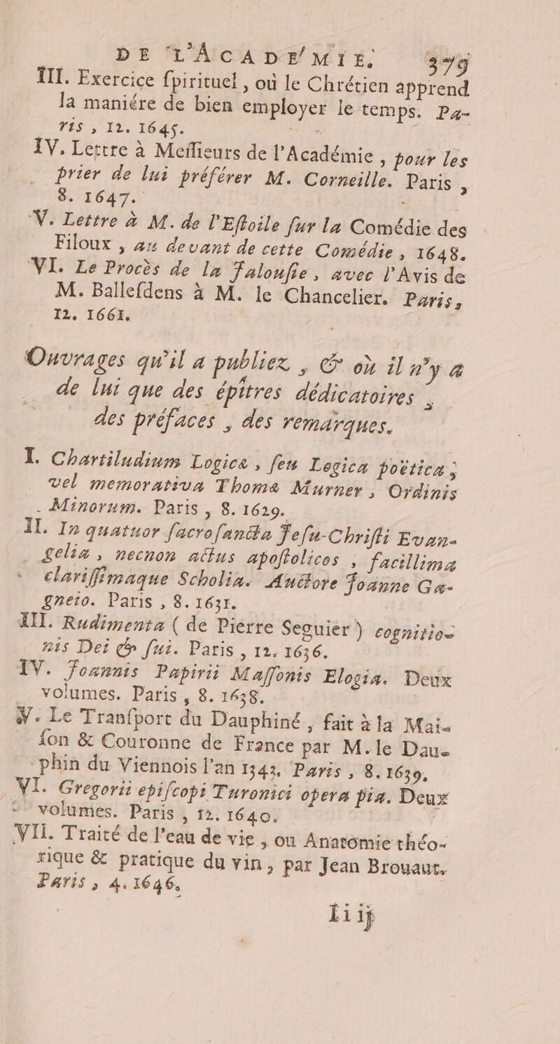 TITI. Exercice fpirituel , où le Chrétien apprend la maniére de bien employer le temps. P4- TiS IL. 1645. Ve IV. Lettre à Meilieurs de l’Académie y pour les Prier de lui préférer M. Corneille. Paris a 8. 1647. &lt; V: Lettre à M. de l'Effoile fur La Comédie des Filoux , 44 devant de cette Comédie » 1648. VI. Le Procès de la Jalonfie, avec l'Avis de M. Ballefdens à M. le Chancelier. Pris, I2, 1661. Ouvrages qu'il à publiez , Œ où il #°y &amp; - 4 A ? . » de lui que des épitres dédicatoires à des préfaces ; des remarques. T. Chartiludinm Logice , feu Legica poëtica ; vel memorativa Thoma Murner , Ordinis - Minorum. Paris , 8. 1629. ÎL. I2 quatuor facro[anita Jefu-Chrifli Evan- £elia, necnon alus apoftolicos , facillima clarifimaque Scholix. Aunéore foanne Gx- £reto. Paris , 8. 1631. | TL. Rudimenta ( de Pierre Seguier ) cognition 215 Dei @ fui. Paris, 12, 1636. IV. foannis Papiri Mafonis Elogis. Deux volumes. Paris, 8. 1438, We Le Tranfport du Dauphiné, fait àla Mai. {on &amp; Couronne de France pat M.le Dau. phin du Viennois l'an 1343, Paris, 8. 1639, VI. Gregorii epifcopi Turonici opera pra. Deux volumes. Paris ; 12. 1640. T VII. Traité de l'eau de vie , où Anatomie théo- rique &amp; pratique du vin, par Jean Brouaut, Paris ; 41646,