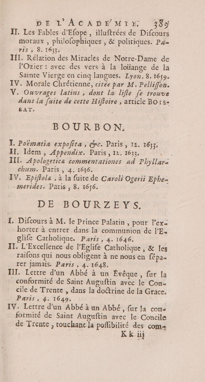 IT. Les Fables d'Efope, illuftrées de Difcours moraux , philofophiques , &amp; politiques. P4« ras ; 8, 1633: IT. Rélation des Miraclés de Notre-Dame de lOzier : avec des vers à la loïtange de la Sainte Vierge en cinq langues. Lyon, 8. 1659. IV. Morale Chrétienne, citée par M. Pellifon. V. Ouvrages latins, dont la lifle [e trouve dans la fuite de cette Hifloire , article Bors- SAT. BOURBON. TL. Poëmatia expofita , re. Paris, 12. 1633. II. Idem, Appendix. Paris, 12, 1633. LT, III. Apologetica commentationes ad Phyllar&lt; chum. Paris, 4. 1636. Ad IV. Epiffole , à la fuite de Caroli Ogeri Ephe- -merides. Paris ; 8. 1656. DE BOURZEYS. I. Difcours à M. le Prince Palatin, pour l’ex2 horter à entrer dans la communion de l'E. glife Catholique. Paris, 4. 1646. IT. L'Excellence de l’Eglife Catholique , &amp; les raifons qui nous obligent à ne nous en Lépas rer Jamais. Paris , 4. 1648. III. Lettre d'un Abbé à un Évêque , fur Ja conformité de Saint Auguftin avec le Con cile de Trente , dans la do@rine de La Grace. Paris , 4. 1649. IV. Lettre d'un Abbé à un AbbE, fur la con« formité de Saint Auguftin avec le Concile de Trente , touchant la poffibilité des com« #2 K k ii}