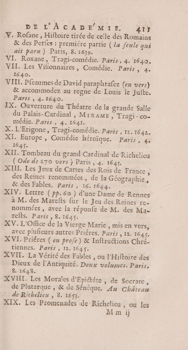 DE L'AÂCADE MIE di} V. Rofane , Hiftoire tirée de celle des Romains &amp; des Perfes : premiére partie { Lz feule ques ait paru ) Paris, 8. 1630. | VI. Roxane, Tragi-comédie. Paris, 4. 1640. VIT. Les Vilionnaires, Comédie. Paris NS A 1640. VIIL Pfeaumes de David paraphrafez (er vers) 8 accommodez au regne de Louis le Fufte. Paris , 4.1640. IX. Ouverture du Théatre de la grande Salle du Palais-Cardinal , MiRAME » Tragi-co- médie. Paris , 4. 1641. X. L'Erigone, Tragi-comédie, Paris , 12. 1642. XI. Europe , Comédie héroïque. Paris, 4. 1645. XIL. Tombeau du grand Cardinal de Richelieu (Ode de 170 vers } Paris, 4. 1643. XIIT. Les Jeux de Cartes des Rois de France ; des Reines renommées,, de la Géographie, &amp; des Fables, Paris, 16. 1644. XIV. Lettre ( pp.6o ) d'une Dame de Rennes à M. des Marefts fur le Jeu des Reines re- nommées , avec la réponfe de M. des Mau refls. Paris, 8. 1645. XV. L'Office de la Vierge Marie , MIS En verts, avec plufieurs autres Priéres. Pris Med E XVI. Priéres ( er profe) &amp; Inftructions Chré- tiennes. Paris , 12. 1645. XVII. La Vérité des Fables , ou l'Hiftoire des Dieux de l'Antiquité. Deux volumes. Paris, 8. 1648. XVIII. Les Morales d'Epi@ète, de Socrate, de Plutarque , &amp; de Sénéque. 4x Châtenm de Richelieu , 8. 1653. IX. Les Promenades de Richelieu , où les | M m ij