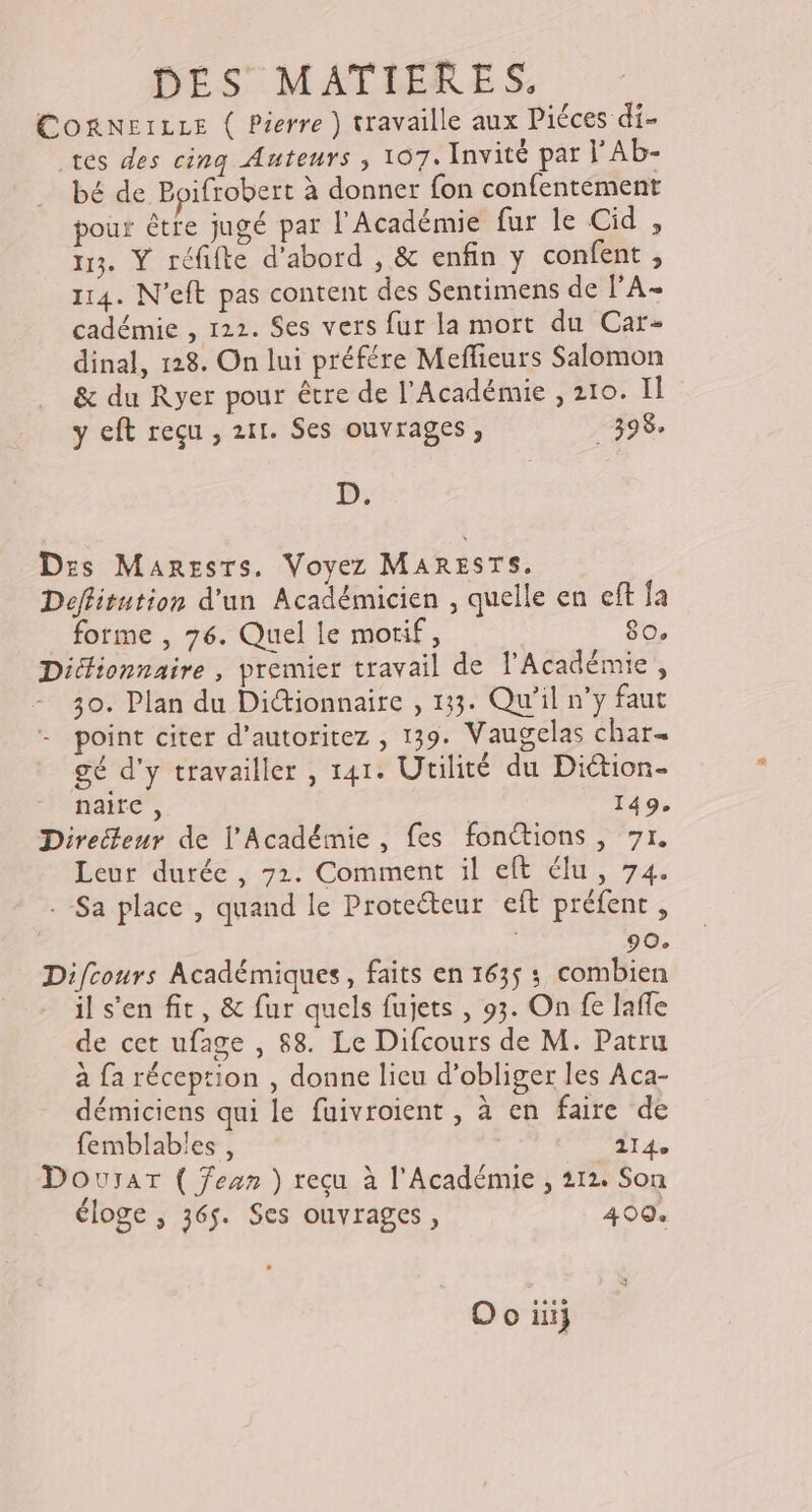 Cogneire ( Pierre ) travaille aux Piéces di- tes des cina Auteurs ; 107. Invité par l'Ab- bé de Boifrobert à donner fon confentement pour être jugé par l’Académie fur le Cid , 113. Ÿ réfifte d’abord , &amp; enfin y confent , 114. N'eft pas content des Sentimens de l’'A- cadémie , 122. Ses vers fur la mort du Car- dinal, 128. On lui préfére Meflieurs Salomon &amp; du Ryer pour être de l'Académie , 210. Il y eft reçu , 211. Ses ouvrages, 398. D. Dzs Maresrs, Voyez MARESTS, Deflitution d'un Académicien , quelle en eft fa forme , 76. Quel le motif, 80. Dictionnaire , premier travail de l'Académie, 30. Plan du Dictionnaire , 133. Qu'il n’y faut point citer d’autoritez , 139. Vaugelas char« gé d'y travailler , 141. Utilité du Diétion- nait”, 149. Directeur de l’Académie , fes fonctions, 71, Leur durée , 71. Comment il elt élu, 74. . Sa place , quand le Proteéteur eft préfent, 90. Difcours Académiques, faits en 1635 ; combien il s'en fit, &amp; fur quels fujets , 93. On fe lafle de cet ufage , 88. Le Difcours de M. Patru à fa réception , donne lieu d’obliger les Aca- démiciens qui le fuivroient , à en faire de femblables , 114e Dourar ( Jean ) reçu à l’Académie , 212. Son éloge ; 365. Ses ouvrages, 409.