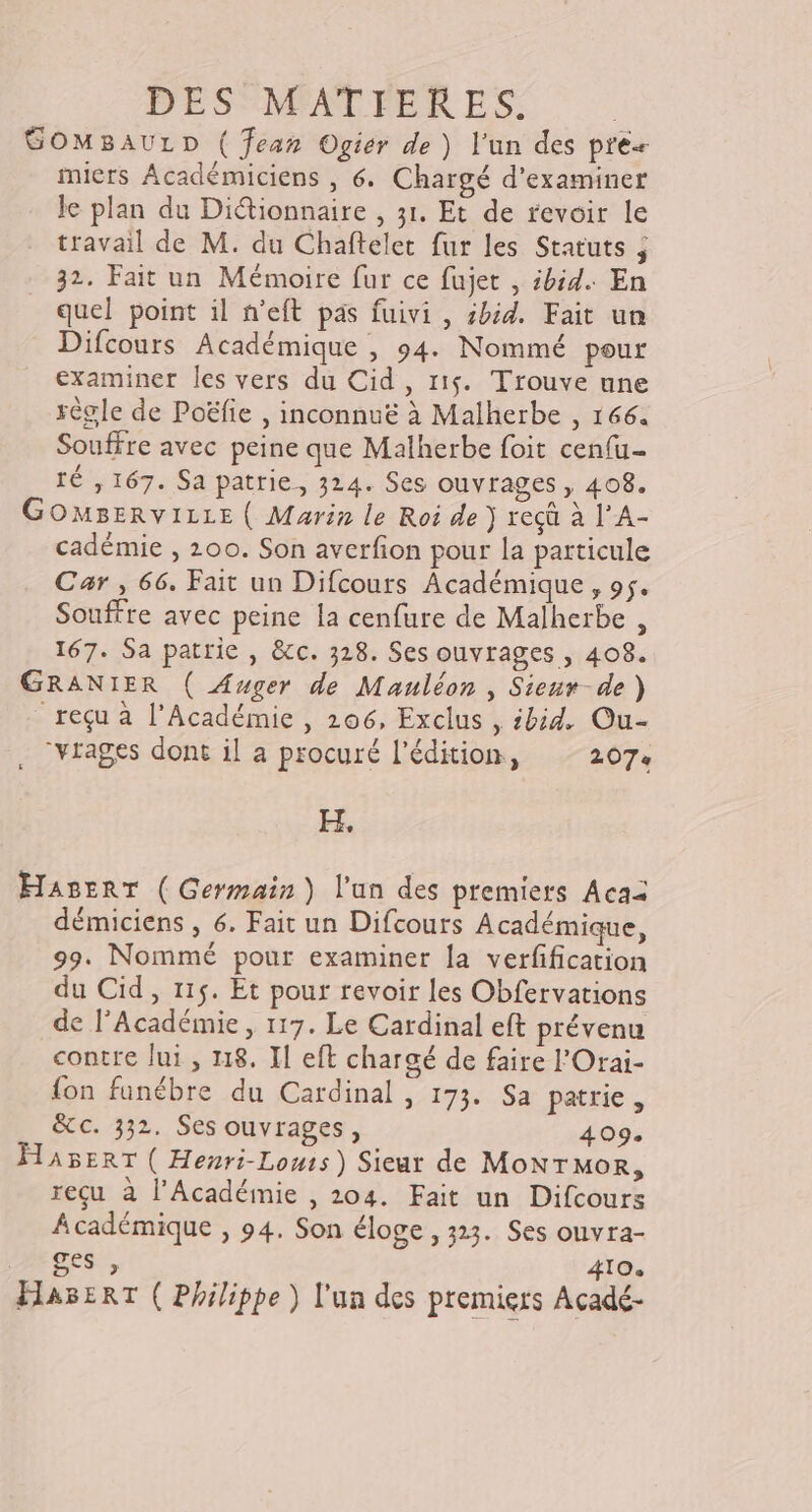 GOMBAULD ( fear Ogier de) l’un des pres miers Académiciens , 6. Chargé d'examiner le plan du Ditionnaire , 31. Et de revoir le travail de M. du Chaftelet fur les Statuts ; 32. Fait un Mémoire fur ce fujet , ibid. En quel point il n’eft pas fuivi , sbid. Fait un Difcours Académique , 94. Nommé pour examiner les vers du Cid , 115. Trouve une règle de Poëfie , inconnuë à Malherbe , 166. Souffre avec peine que Malherbe foit cenfu- TÉ , 167. Sa patrie, 324. Ses ouvrages, 408. GOMBERVILLE ( Marin le Roi de } reçû à l'A- cadémie , 200. Son averfion pour la particule Car , 66. Fait un Difcours Académique, 95. Souffre avec peine la cenfure de Malherbe , 167. Sa patrie , &c. 328. Ses ouvrages , 408. GRANIER ( Auger de Mauléon , Sieur-de) reçu à l’Académie , 206, Exclus , ibid. Ou- . “vtages dont il a procuré l'édition, 207 H, HaserT (Germain) l'un des premiers Acaï démiciens , 6. Fait un Difcours Académique, 99. Nommé pour examiner la verfification du Cid, 115. Et pour revoir les Obfervations de l’Académie , 117. Le Cardinal eft prévenu contre lui, 18. Il eft chargé de faire l'Orai- fon funébre du Cardinal , 173. Sa patrie, ece./332. Ses ouvrages , 409. HABERT ( Henri-Louts) Sieur de MoNTMOR, reçu à l’Académie , 204. Fait un Difcours Académique , 94. Son éloge , 323. Ses onvra- Mioes, 410 HaserT ( Philippe ) l'un des premiers Acadé-