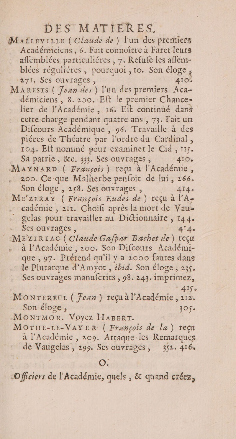 MaAËLEvILLE ( Claude de ) l’un des premiers Académiciens , 6. Fait connoître à Faret leurs aflemblées particuliéres , 7. Refufe les aflem- biées réguliéres , pourquoi , 10. Son éloge, ‘271. Ses ouvrages , 410, Manesrs ( Ÿean des ) l'un des premiers Aca- démiciens , 8.250. Eft le premier Chance- lier de l’Académie , 16. EÎt continué dans cette charge pendant quatre ans , 73. Fait un Difcours Académique , 96. Travaille à des piéces de Théatre par l’ordre du Cardinal, 104. Eft nommé pour examiner le Cid , 115. Sa patrie , &amp;c. 333. Ses ouvrages , 410% MAYNARD ( François) reçu à l'Académie, . 200. Ce que Malherbe penfoit de lui, 266. _ Son éloge , 258. Ses ouvrages , dre. ME’ZERAY ( François Eudes de ) reçu à l’A- . cadémie , 212. Choifi après la mort de Vau- gelas pour travailler au Diétionnaire , 144. Ses ouvrages , NIET 4e _&lt;MEZ1R1AC ( Claude Gafpar Bachet de) reçu à l’Académie , 200. Son Difcours Académi- que ,97. Prérend qu’il y a 2000 fautes dans le Plutarque d’Amyot , bid. Son éloge , 235. Ses ouvrages manufcrits , 98. 243. imprimez, 4e MONTEREUL ( fean ) reçu à l'Académie, 212. Son éloge , 30e -MONTMOR. Voyez HABERT. MOTHE-LE-VAYER ( François de la ) reçu à l'Académie , 209. Attaque les Remarques de Vaugelas , 299. Ses ouvrages, 352. 4164 O. “Officiers de l'Académie, quels , &amp; quand créez,