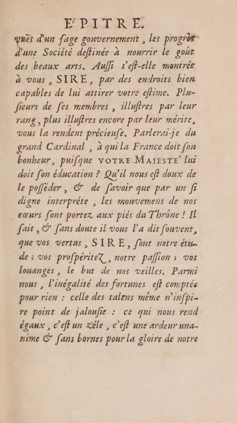 ÉDITER E ques d'un fage gouvernement , les progrès” d'une Société deflinée à nourrir le got des beaux arts. Au s'eff-elle montrée à vous, SIRE, par des endroits bien capables de lui attirer vetre effime. Plu- fieurs de [es membres , illufires par leur rang , plus illuffres encore par leur mérite, vous La rendent précieufe. Parlerai-je du grand Cardinal , à quila France doit {on bonheur, puifque votre MAïEsTE’ {ui doit fon éducation ? Qu'il nous eff doux de le poffeder, © de [avoir que par un fi digne interprète , les monvemens de nos éœurs font portez aux piés du Throne ! Il fait, © [ans doute il vous l’a dit fonvent, que vos vertus, SIRE, fomr notre etu. de ; vos profpériteX , notre pallion ; vos louanges , le but de nos veilles. Parmi nous , l'inégalité des fortunes ef comptée pour rien : celle des talens même n’infpi- re point de jalonfie : ce qui nous rend éganx , c’effun Xéle , c'eff une ardeur una- aime © [ans bornes pour la gloire de notre