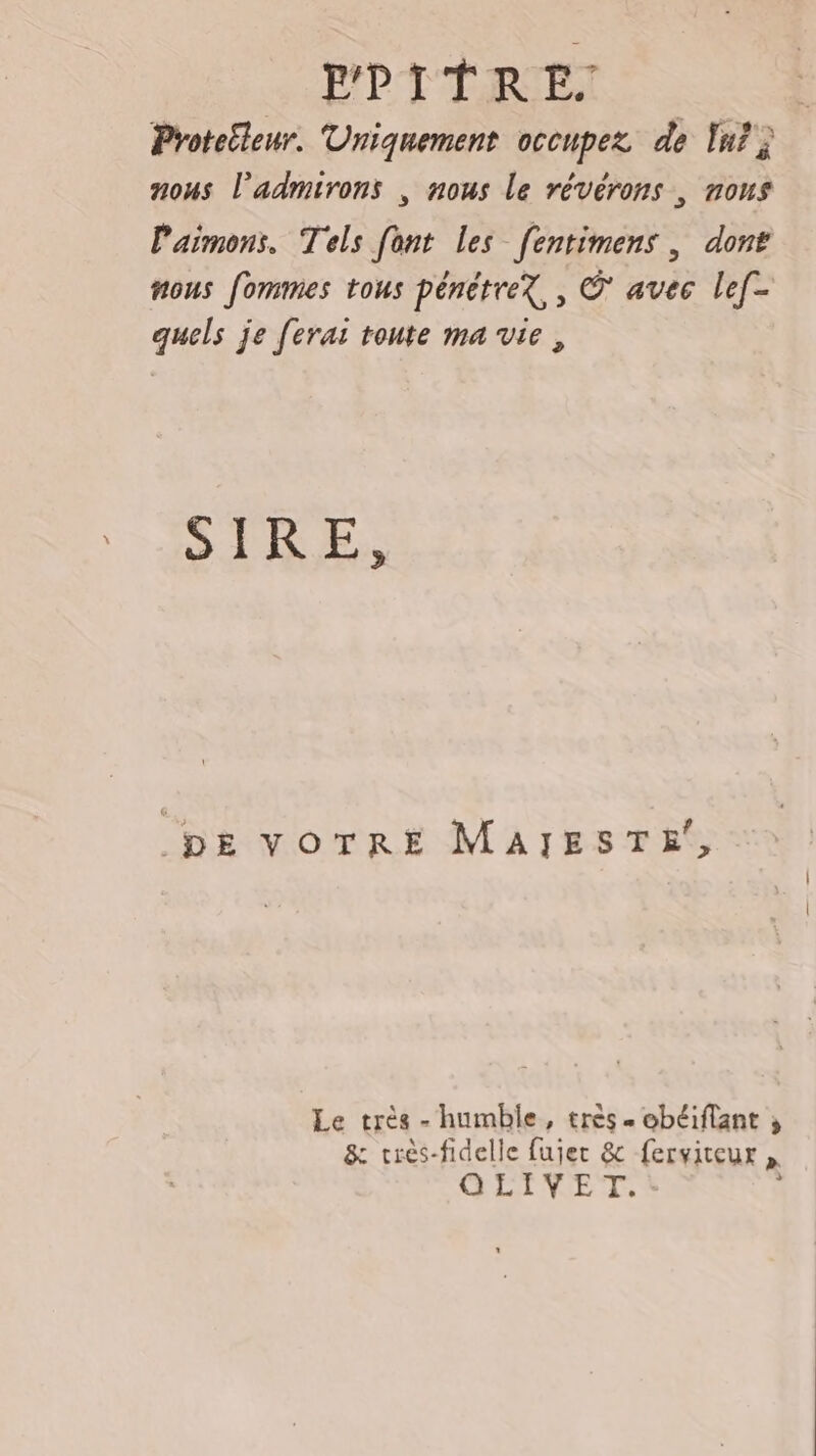 P'PTERIET Protetleur. Uniquement occupez de In? } nous l’admirons , nous le révérons , nous Paimons. Tels [ont les fentimens, dont nous fommes tous pénétreX,, © avec lef- quels je ferai toute ma vie, SIR.E, DE VOTRE MAIESTE, Le très --humble, très. obéiflant ; &amp; crès-fidelle fujer &amp; ferviteux » GLINEX