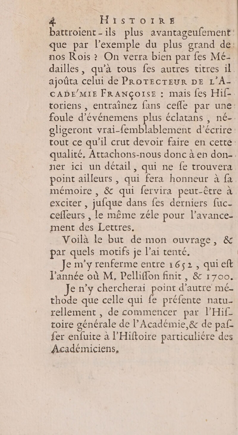 À. HisTozrrs battroient-ils plus avantag nos Rois ? On verra bien par fes Mé- ajoûta celui de PROTECTEUR DE L’A- CADE/MIE FRANÇOISE : mais {es Hif- ner ici un détail, qui ne fe trouvera point ailleurs , qui fera honneur à fa mémoire , &amp; qui fervira peut-être à exciter , jufque dans fes derniers fuc- cefleurs , le même zéle pour l’avance- ment des Lettres. Voilà le but de mon ouvrage, &amp; par quels motifs je l’ai tenté. e m'y renferme entre 1652, qui eft l'année où M, Pelliflon finit, &amp; 1700. Je n’y chercherai point d'autre me- thode que celle qui fe préfente natu- rellement , de commencer par lHif toire générale de l’Académie &amp; de paf. {er enfuite à l'Hiftoire particulière des Académiciens,