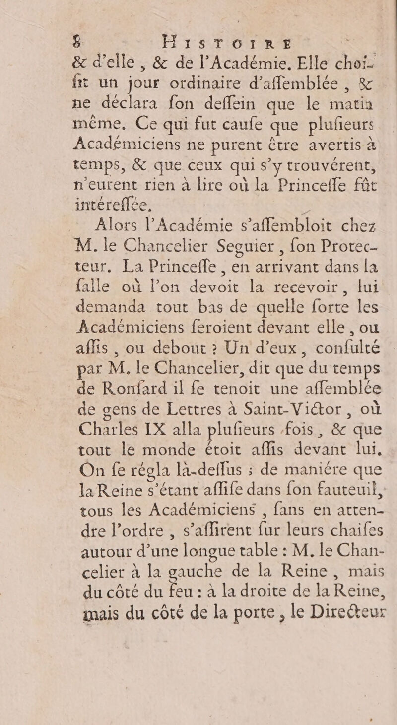 &amp; d’elle , &amp; de l’Académie. Elle cho fit un jour ordinaire d’aflemblée , &amp; ne déclara fon deffein que le nat même. Ce qui fut caufe que pluñeurs Académiciens ne purent être avertis &amp; temps, &amp; que ceux qui s” ÿ trouvérent, n'eurent rien à lire où la Princelle ft intéreflée, Alors l’Académie s’affembloit chez M. le Chancelier Seguier , fon Protec- teur. La Princeffe , en arrivant dans la falle où l’on devoit la recevoir, lui demanda tout bas de quelle forte les Académiciens feroient devant elle , ou aflis , ou debout ? Un d’eux, confulté ar M. le Chancelier, dit que du temps de Ronfard il fe tenoit une affemblée de gens de Lettres à Saint-Viétor , où Charles IX alla plufieurs fois, 8 que tout le monde étoit aflis ANR lui. On fe régla la-deffus ; de maniére que la Reine s'étant affife dans fon fauteuil, tous les Académiciens , fans en atten- dre l’ordre , s’aflirent fur leurs chaifes autour d’ ie longue table : M. le Chan- celier à la gauche de la Reine, mais du côté du feu : à la droite de la Reine, mais du côté de la porte, le Directeur