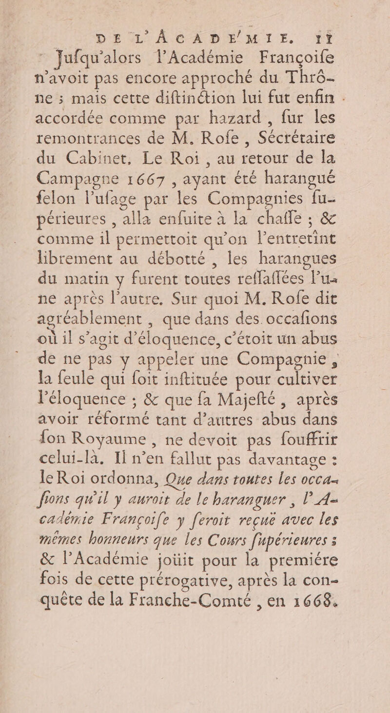 | DEL ACADÉMIE Ÿ} ” Jufqu'alors l’Académie Françoife n’avoit pas encore approché du Thro- ne ; mais cette diftinétion lui fut enfin . accordée comme par hazard , fur les remontrances de M. Rofe , Sécrétaire du Cabinet, Le Roi , au retour de la Campagne 1667 , ayant été harangué felon lufage par les Compagnies fu- périeures , alla enfuite à la chalfle ; &amp; comme il permettoit qu'on l’entretint librement au débotté , les harangues du matin y furent toutes reflaffées lu ne après l’autre, Sur quoi M. Rofe dit agréablement , que dans des. occafions où il s’agit d’éloquence, c’étoit un abus de ne pas y appeler une Compagnie, la feule qui foit inftituée pour cultiver l'éloquence ; &amp; que fa Majefté , après avoir réformé tant d’autres abus dans fon Royaume , ne devoit pas fouffrir celui-là, Il n’en fallut pas davantage : leRoi ordonna, Que dans toutes les occa fions qwil y auroit de le haranguer , P_4- cadémie Françoife y feroit reçuë avec les mêmes honneurs que Les Cours fupérieures à &amp; l’Académie joüit pour la premiére fois de cette prérogative, après la con-