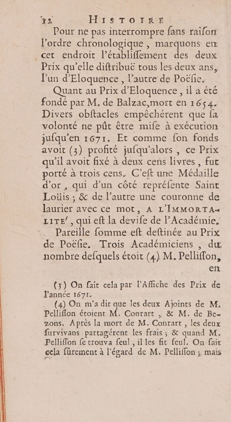 22 Hibr s T ONU Pour ne pas interrompre fans raifon l'ordre chronologique , marquons er cet endroit Férablifeinent des deux Prix qu'elle diftribuc tous les deux ans, l’un d’'Eloquence , l’autre de Poëfie. Quant au Prix L Eloquence , il a été fondé par M. de Balzac,mort en 1654. Divers obftacles empêchérent que fa volonté ne pût être mife à exécution jufqu’ en 1671. Et comme fon fonds avoit (3) profité jufqu’alors , ce Prix qu'il avoit fixé à deux cens livres , fut porté à trois cens. C’eft une Médaille d’or , qui d’un côté repréfente Saint Lois &amp; de l’autre une couronne de Diner avec ce mot, À L'IMMORTA« LITE’, qui eft la devife de l’Acadéinie, :__ Pareille fomme eft deftinée au Prix de Poëfie. Trois Académiciens , du, nombre defquels étoit (4) M. Pelliffon, en (3) On fait cela par l'Affiche des Prix de J'annce 1671. (4) On m'a dit que les deux Ajoints de M. Pelliflon étoient M. Conrart , &amp; M. de Be- zons. Après [a mort de M. Conrart , les deux furvivans partagérent les frais ; &amp; quand M. Pelliflon fe trouva feul , il les ft feul. On fait