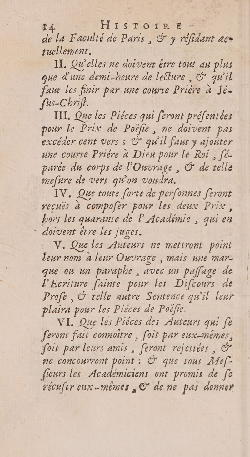 de la Faculté de Paris, © y réfidant ac tuellement. IT. Quelles ne doivent être tout au plus que d'une demi-heure de lellure , € qu il faut les finir par une courte Prière à Jes fus-Chrif. III. Que les Pièces qui feront préfentées pour le Prix de Poëfie, ne doivent excéder cent vers 3 O° qu'il faut y ajouter une courte Prière à Dieu pour le Roi , [é- parée du corps de l'Ouvrage , ©’ de telle mefure de vers qW'on vondra. IV. Que toute forte de perfonnes [eront recuès à compofer pour les deux Prix, hors les quarante de l’Académie | qui en * doivent être les juges. V. Que les Auteurs ne mettront point leur nom à leur Ouvrage , mais une mar. que où un paraphe , avec it pallage de l’Ecriture fainte pour les Difcours de Profe , © telle autre Sentence qw'il leur plaira pour les Pièces de Poëlie. VI. Que les Pièces des Auteurs qui fe feront fair ait connoitre , foit par eux-mêmes, foit par leurs amis , feront rejettées, Œ ne concourront point ; ©* que tous Mef- fieurs les Académiciens ont promis de [e récufer eux mêmes , © de ne pas donner