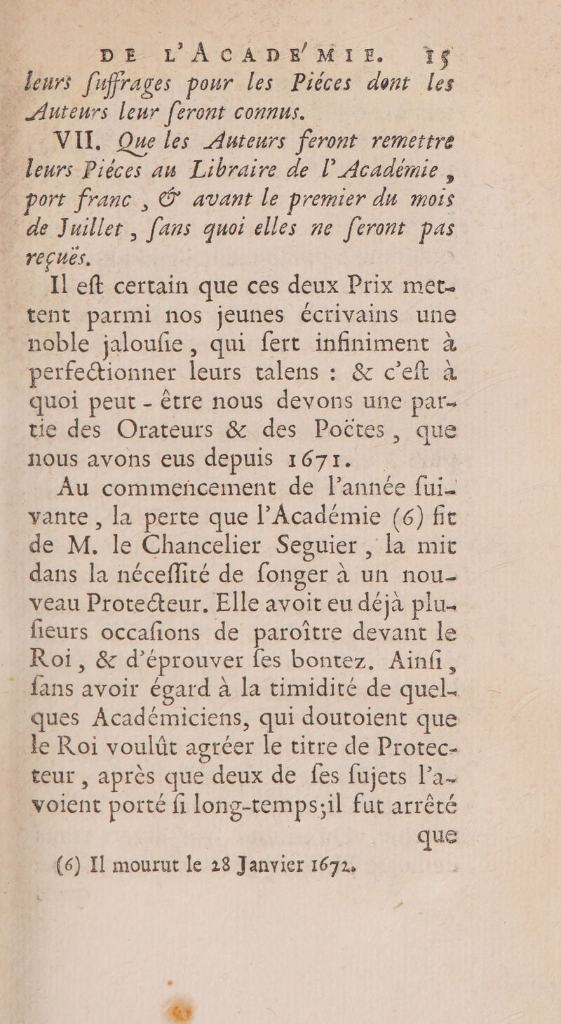 leurs fuffrages pour les Piéces dont les … Auteurs leur feront connus. _ VII. Queles Auteurs feront remettre Leurs Pièces au Libraire de l’Académie, ort franc , avant le premier du mois de Juiller, fans quoi elles ne feront pas reçuës. Il eft certain que ces deux Prix met tent parmi nos jeunes écrivains une noble jaloufie, qui fert infiniment à perfectionner leurs talens : &amp; c’eit à quoi peut - être nous devons une par- tie des Orateurs &amp; des Poëtes, que nous avons eus depuis 1671. _ Au commencement de l’année fui vante , la perte que l’Académie (6) fit de M. le Chancelier Seouier , la mit dans la néceflité de fonger à un nou- veau Protecteur. Elle avoit eu déja plu. fieurs occafions de paroître devant le Roi, &amp; d’éprouver fes bontez. Ainfi, fans avoir égard à la timidité de quel. ques Académiciens, qui doutoient que le Roi voulût agréer le titre de Protec- teur , après que deux de fes fujets l’a- voient porté fi long-temps;il fut arrêté que