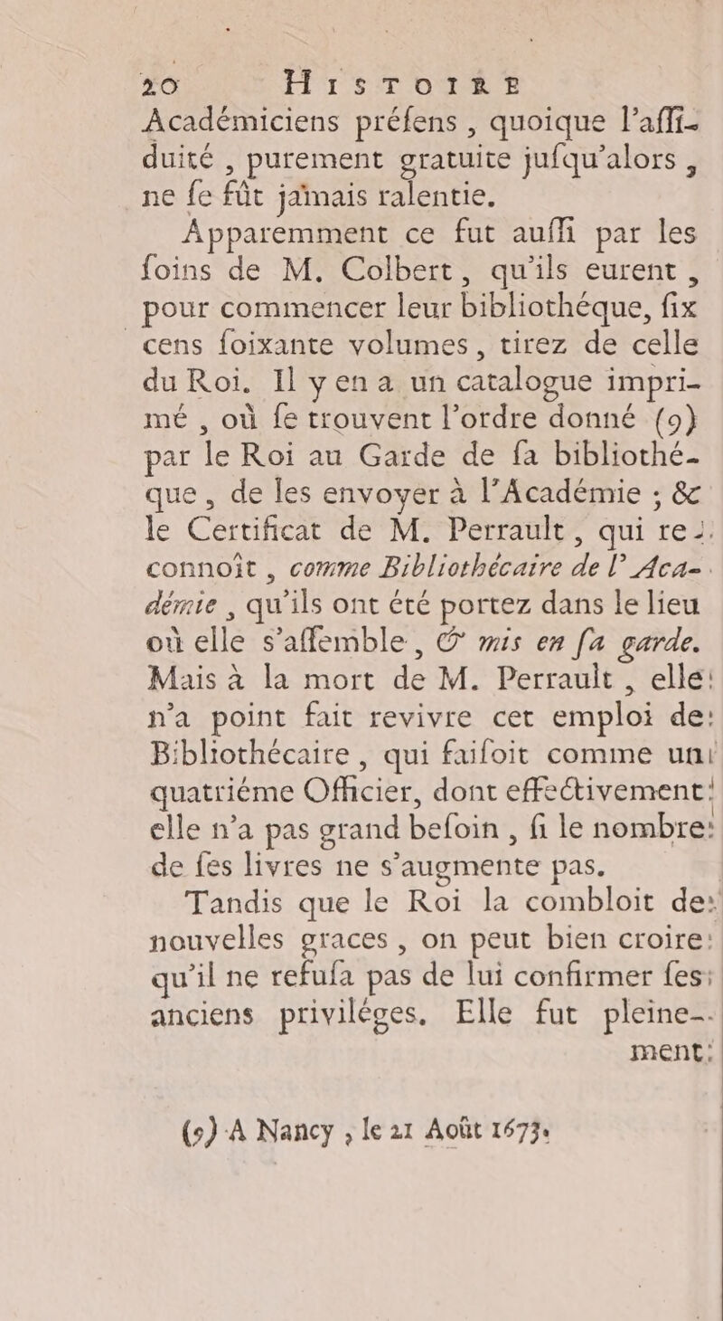 Académiciens préfens , quoique lPaffi. duité , purement gratuite jufqu’alors , ne fe fût jamais ralentie. Apparemment ce fut auffi par les foins de M. Colbert, qu'ils eurent, pour commencer leur bibliothèque, fix _cens foixante volumes, tirez de celle du Roi. Il yena un catalogue impri- mé , où fe trouvent l’ordre donné (9) par le Roi au Garde de fa bibliothé- que , de les envoyer à l’Académie ; &amp;c le Certificat de M. Perrault, qui rei. connoît , comme Bibliothécaire de l Aca-. démte , qu'ils ont été portez dans le lieu où elle s’affemble , G mis en [a garde. Mais à la mort de M. Perrault , elle: n’a point fait revivre cet emploi de: Bibliothécaire , qui faifoit comme uni quatriéme Officier, dont effectivement: elle n’a pas grand befoin , fi le nombre: de fes livres ne s’augmente pas. Tandis que le Roi la combloit de: nouvelles graces , on peut bien croire: qu’il ne refufa pas de lui confirmer fes: anciens privilèges. Elle fut pleine-. ment: (s) A Nancy , le 21 Août 16734