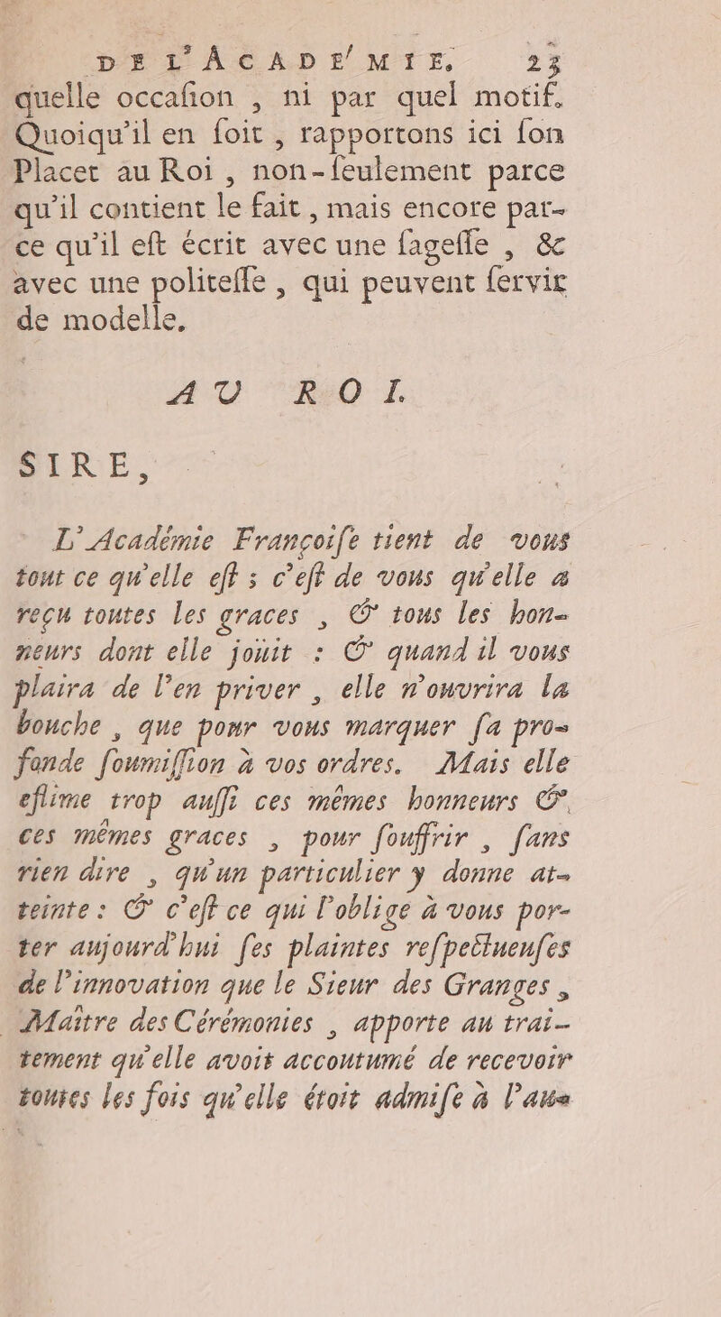 quelle occafñon , ni par quel motif, Quoiqu'il en foit , rapportons ici fon Placer au Roi , non-feulement parce qu'il contient le fait , mais encore par. ce qu’il eft écrit avec une fagelle , &amp; avec une politeffe , qui peuvent fervir de modelle, DOTÉ RaO I. SIRE, L'Académie Françoife tient de vons tout ce qu'elle eff s c’eff de vons qw'elle à recu toutes les graces , © tous les hon- neurs dont elle jouit : ©° quand il vous plaira de l’en priver , elle n'ouvrira la bouche , que ponr vous marquer [a pro= fonde foumiflion à vos ordres. Mais elle eflime trop auffi ces mêmes honneurs €’, ces mêmes graces , pour fouffrir , fans rien dire , qu'un particulier ÿ donne at. teinte: © c’eff ce qui l’oblige à vous por- ter aujourd'hui [es plaintes re[peiluenfes de l'innovation que le Sieur des Granges, Maitre des Cérémonies , apporte au trai- tement qu'elle avoit accoutumé de recevoir toutes les fois qu'elle étoit admife à lan