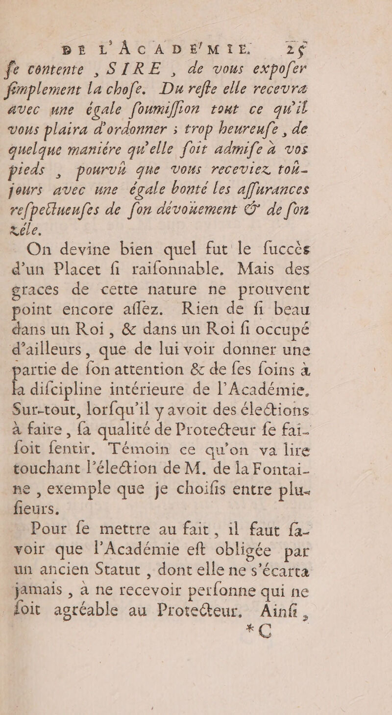 A DACAMMEMIE fe contente , SIRE , de vous expofer fémplement La chofe. Du refle elle recevra avec une égale foumiffion tout ce qu'il vous plaira d'ordonner ; trop heureufe , de quelque manière qu'elle foit admife à vos pieds , pourvh qne Vous receviez tol- jours avec une égale bonté les affurances refpetluenfes de fon dévouement © de [on Xéle. On devine bien quel fut le fuccès d’un Placet fi raifonnable, Mais des graces de cette nature ne prouvent point encore aflez. Rien de f1 beau dans un Roi, &amp; dans un Roi fi occupé d’ailleurs, que de lui voir donner une partie de fon attention &amp; de fes foins à ha difcipline intérieure de l’Académie, Sur-tout, lorfqu’il y avoit des élections à faire , fa qualité de Protecteur fe fai- foit fentir. Témoin ce qu'on va lire touchant l’élection de M. de la Fontai- ne , exemple que je choifis entre plu. fieurs. Pour fe mettre au fait, il faut fa. voir que l’Académie eft obligée par un ancien Statut , dont elle ne s’écarta jamais , à ne recevoir perfonne qui ne doit agréable au Protecteur, Ainf, RE