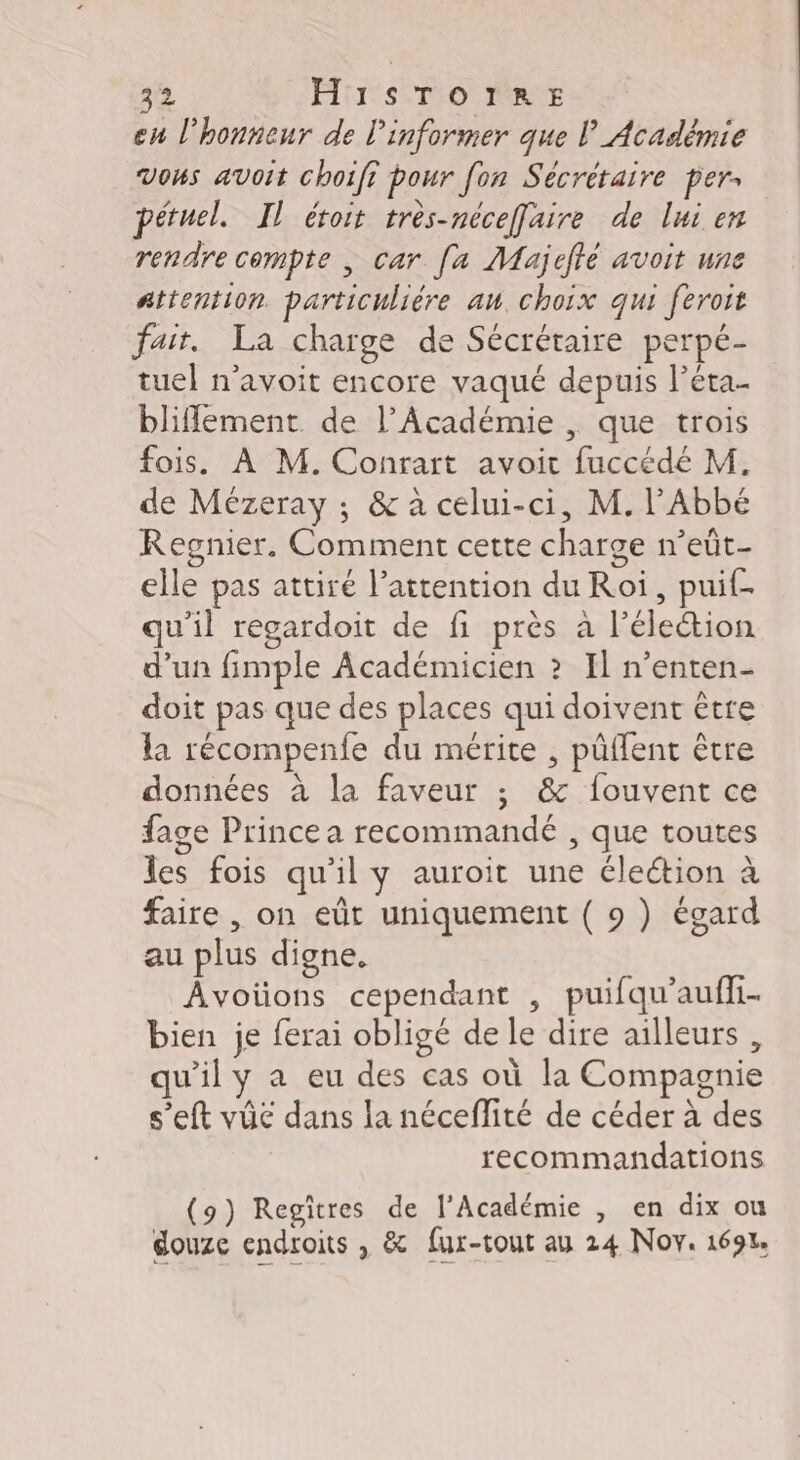 eu l'honneur de l'informer que P_ Académie Vous avoit choiff pour fon Sécrétaire per pétuel. Il étoit très-néceffaire de lui en rendre compte | car [a Majefté avoit une attention. particulière au. choix qui feroit fair. La charge de Sécrétaire perpé- tuel n'avoit encore vaqué depuis l’éta- blifflement de l’Académie , que trois fois. À M. Conrart avoit fuccédé M. de Mézeray ; &amp; à celui-ci, M. l'Abbé Regmer. Comment cette charge n’eût- elle pas attiré l’attention du Roi, puif- qu’il regardoit de fi près à l'élection d’un fimple Académicien ? Il n’enten- doit pas que des places qui doivent être la récompenfe du mérite , püflent être données à la faveur ; &amp; fouvent ce fage Prince a recommandé , que toutes les fois qu'il y auroit une élection à faire , on eût uniquement ( 9 ) égard au plus digne. Avoions cependant , puifqu’aufli- bien je ferai obligé de le dire ailleurs , qu'il y a eu des cas où la Compagnie s’eft vûe dans la néceffité de céder à des recommandations (9) Regitres de l’Académie , en dix ou douze endroits , &amp; fur-tout au 24 Nov. 1691.