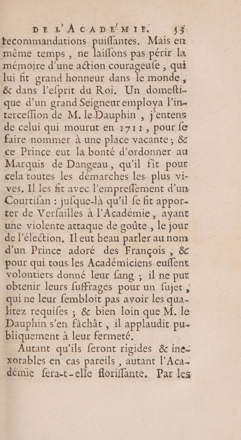 tecommandations puiflantes. Mais er même temps , ne laiflons pas périr la mémoire d’une action courageule , qui lui fit grand honneur dans le monde, &amp; dans l’efprit du Roi. Un domefti- que d’un grand Seigneur employa lin terceflion de M. le Dauphin , j'entens de celui qui mourut en r71#E, pour fe faire nommer à une place vacante; &amp; ce Prince eut la bonté d’ordonner au Marquis de Dangeau, qu’il fit pour cela toutes les démarches les. plus vi- ves, Il les fit avec l’emprefflement d'un Courtifan : jufque-là qu’il fe fit appor- ter de Verfailles à l'Académie , ayant une violente attaque de goûte , le jour de élection, Il eut beau parler au nom d'un Prince adoré des François , &amp; pour qui tous les Académiciens. euflent volontiers donné leur fang ; il ne put obtenir leurs fufrages pour un fujet qui ne leur fembloit pas avoir les qua- Hitez requifes ; &amp; bien loin que M. le Dauphin s'en fâchât, il applaudit pu- bliquement à leur fermeté, Autant qu’ils feront rigides &amp; ine- xorables en cas pareils , autant l’Aca- démie fera-t-elle floriffante. Par les