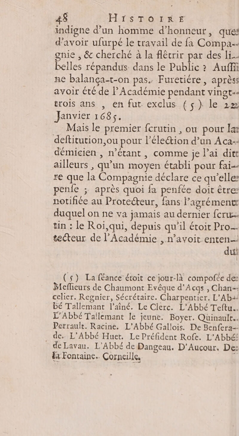 4$ HrSsToiIrRE indigne d’un homme d'honneur, ques d’avoir ufurpé le travail de fa Compa.-- gnie , &amp; cherché à la flêcrir par des li belles répandus dans le Public ? Auffii ne balança-t-on pas. Furetiére , aprèss avoir été de l’Académie pendant vingt-- trois ans , en fut exclus {$}) le 2» Janvier 1684. Mais le premier fcrutin , ou pour læ deftitution,ou pour l’éleétion d’un Aca-- démicien , n'étant, comme je l’ai ditt ailleurs , qu’un moyen établi pour fai re que la Compagnie déclare ce qu’elle: penfe ;. après quoi fa penfée doit être notifiée au Protecteur, fans lagrémentr duquel on ne va jamais au dernier fcru.… tin : le Roi,qui, depuis qu’il étoit Pro. tecteur de l’Académie , n’avoit enten_: du (5) La féance étoit ce jour-là compofée de: Meffieurs de Chaumont Evêque d’Acqs , Chan celier. Regnier, Sécrétaire. Charpentier. L'Aba: DE Tallemant l'aîné. Le Clerc. L'Abbé Teftu.. L’Abbé Tallemant le jeune. Boyer. Quinault. Perrault. Racine. L'Abbé Gallois. De Benfera- . de. L’'Abbé Huet. Le Préfident Rofe. L'AbbE! de Lavau. L'Abbé de Dangeau. D'Aucour. De: Fa Fontaine. Corneille, ÿ