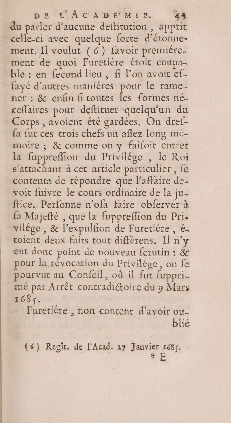 DE L'ÂCADE MIE, 48 du parler d'aucune deltitution , apprit * celle-ci avec quelque forte d’étonnes ment. Il voulut (6) favoir premiére. ment de quoi Furetiére étoit coupa- ble : en fecond lieu, fi l’on avoit ef- fayé d’autres maniéres pour le rame- ner : &amp; enfin fi toutes les formes né. ceflaires pour deftituer quelqu'un du Corps , avoient été gardées. On dref- {a fur ces trois chefs un aflez long meé- moire ; &amp; comme on y faifoit entrer la fuppreffion du Privilége , le Roi s’attachant à cet article particulier , fe contenta de répondre que l'affaire de- voit fuivre le cours ordinaire de la ju- ftice. Perfonne n’ofa faire obferver à {a Majefté , que la fuppreflion du Pri- vilége , &amp; l’expulfon de Furetiére , &amp;. toient deux faits tout différens. Il n’y eut donc point de nouveau fcrutin : &amp; pour la révocation du Privilége, on fe pourvut au Confeil, où il fut fuppri- mé pat Arrêt contradictoire du 9 Mars 1685. Furetiére , non content d’avoir ou blié (6) Regit. de l'Acad. 27 Janvier 1685, UE