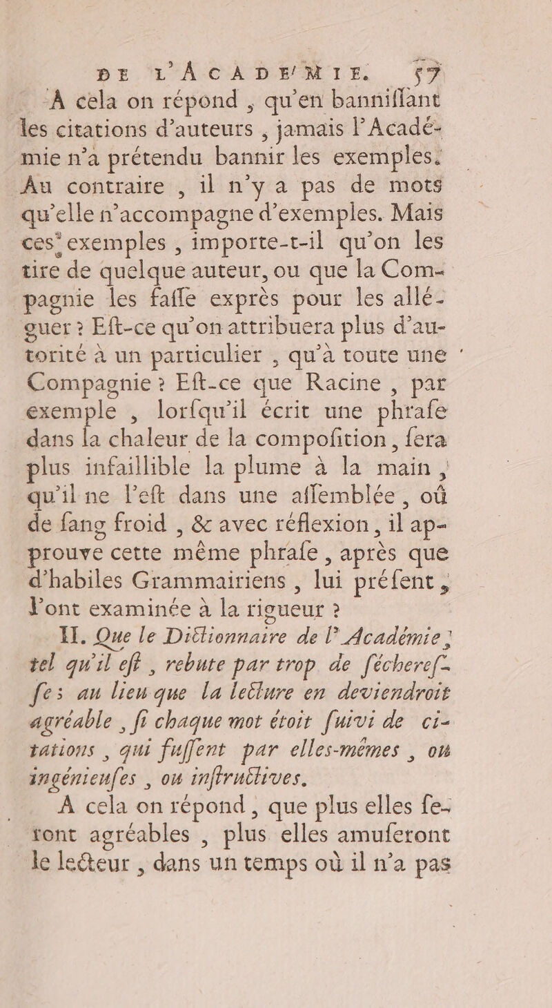 PE L'ACADEMIE $? ‘À cela on répond , qu’en banniflant les citations d'auteurs ; jamais l’Acadé- mie n’a prétendu bannir les exemples. Au contraire , il n'y a pas de mots qu’elle n’accompagne d'exemples. Mais ces’exemples , importe-t-il qu’on les tire de quelque auteur, ou que la Com- pagnie les fafle exprès pour les allé- guer ? Eft-ce qu'on attribuera plus d’au- torité à un particulier , qu’à toute une Compagnie ? Eft-ce que Racine , par exemple , lortqu’il écrit une phrafe dans la chaleur de la compoñition , fera plus infaillible la plume à la main, qu'ilne left dans une afflemblée, où de fans froid , &amp; avec réflexion, il ap- prouve cette même phrafe , après que d’habiles Grammairiens , lui préfent, l'ont examinée à la rigueur ? IL. Que le Dittionnaire de Académie ; tel qu'il eff, rebute par trop de [échere[- fes au lienque la letlure en deviendroit agréable , fi chaque mot étoit [uivi de ci- tations , qui fuffent par elles-mêmes , ou ingénienfes , ow inffrullives. À cela on répond , que plus elles fe- ont agréables , plus elles amuferont le leéteur , dans un temps où il n’a pas