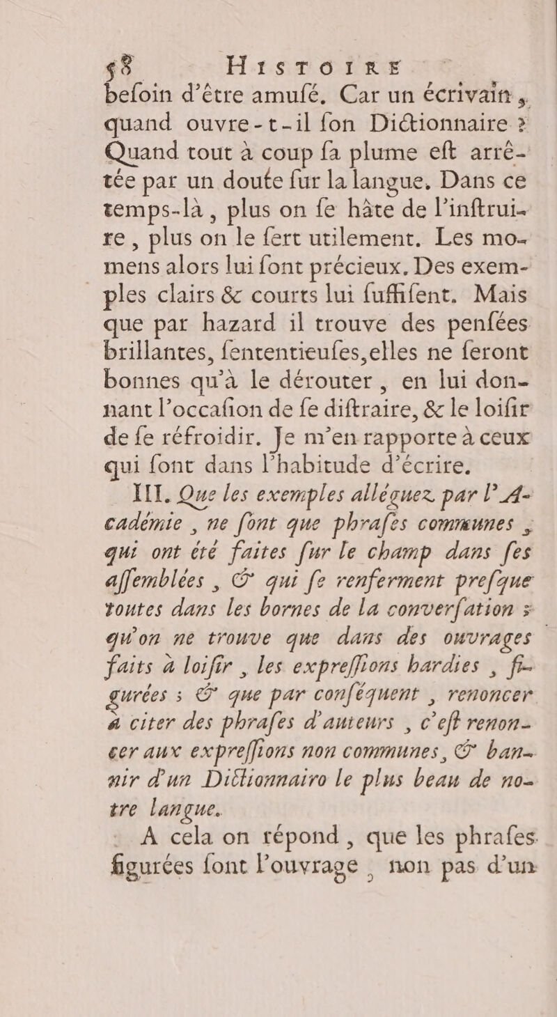 befoin d’être amufé. Car un écrivain. quand ouvre-t-il fon Dictionnaire ? Quand tout à coup fa plume eft arre- tée par un doute fur la langue, Dans ce temps-là , plus on fe hâte de l'inftrui. re , plus on le fert utilement. Les mo. mens alors lui font précieux. Des exem- _ples clairs &amp; courts lui fufhfent. Mais que par hazard il trouve des penfées brillantes, fententieufes, elles ne feront bonnes qu’à le dérouter, en lui don- nant l’occafion de fe diftraire, &amp; le loifir de fe réfroidir, Je n’en rapporte à ceux qui font dans l'habitude d’écrire. XII. Que les exemples allèguez par l’A- cadèmie , ne font que phrafes communes , qui ont té faites [ur le champ dans [es affemblèes , © qui [e renferment prefque toutes dans les bornes de la converfation &gt; qu'on ne trouve que dans des ouvrages faits à loifir , les expreflions bardies , fi. urées s © que par conféquent , renoncer a citer des phrafes d'auteurs , c’eff renon- cer aux expreffions non communes, ban air d'un Dillionnairo le plus beau de no- tre langue. A cela on répond , que les phrafes. figurées font l'ouvrage , non pas d’un