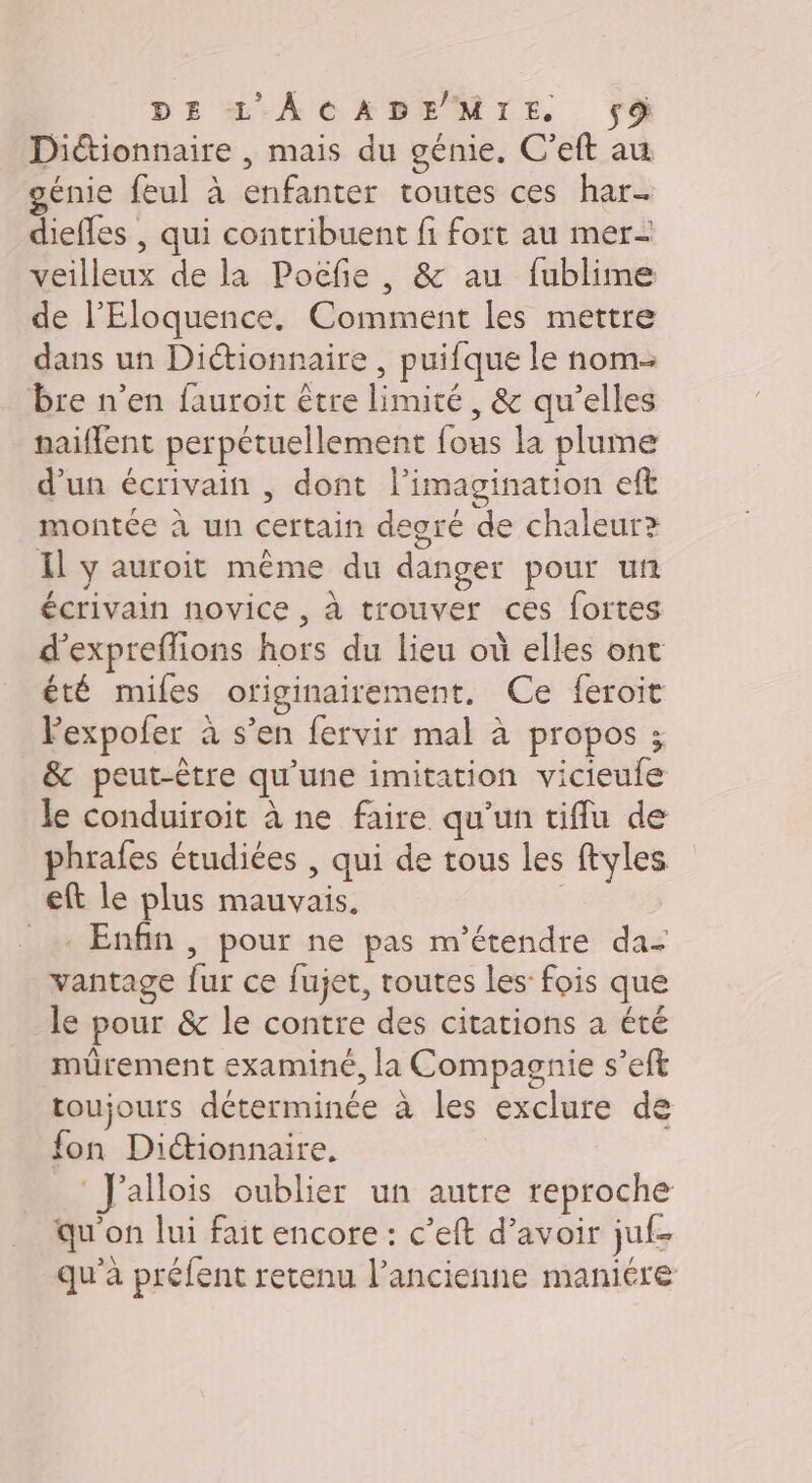 Diétionnaire , mais du génie. C'eft au génie feul à enfanter toutes ces har- diefles , qui contribuent fi fort au mer- veilleux de la Pocfe , &amp; au fublime de l’Eloquence. Comment les mettre dans un Dictionnaire , puifque le nom. bre n’en fauroit être limité, &amp; qu’elles naiflent perpétuellement fous la plume d’un écrivain , dont l'imagination eft montée à un certain degré de chaleur? Il y auroit même du danger pour un écrivain novice , à trouver ces fortes d’expreflions hors du lieu où elles ont été miles otiginairement. Ce feroit Pexpofer à s’en fervir mal à propos ; &amp; peut-être qu'une imitation vicieufe le conduiroit à ne faire qu'un tiflu de phrafes étudiées , qui de tous les ftyles eft le plus mauvais. | _ Enfin, pour ne pas m’étendre da- vantage fur ce fujet, toutes les: fois que le pour &amp; le contre des citations a été mürement examiné, la Compagnie s’eft toujours déterminée à les exclure de fon Dictionnaire, Jallois oublier un autre reproche qu'on lui fait encore : c’eft d’avoir juf- qu'a préfent retenu l’ancienne maniére