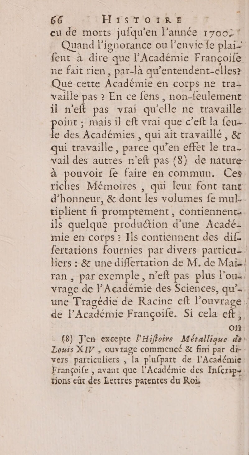 24 66 1H rstr'onR-s eu de morts jufqu’en l’année 1700, * Quand l’ignorance ou l'envie fe plaï: fent à dire que l’Académie Françoife ne fait rien, par-là qu’entendent-elles? Que cette Académie en corps ne tra- vaille pas ? En ce fens , non-feulement il n’eft pas vrai qu'elle ne travaille point ; mais il eft vrai que c’eft la feu le des Académies , qui ait travaillé, &amp; qui travaille, parce qu’en effet le tra- vail des autres n’eft pas (8) de nature- à pouvoir fe faire en commun. Ces riches Mémoires , qui leur font tant d'honneur, &amp; dont les volumes fe mul-. tiplient fi promptement , contiennent. ils quelque production d’une Acadé- mie en corps ? Ils contiennent des dif. fertations fournies par divers particu-. biers : &amp; une diflertation de M. de Maïs ran , par exemple, n’eft pas plus lou vrage de P Académie des Sciences, qu’. une Tragédie de Racine eft l'ouvrage { de l’Académie Françoife. Si cela eft; of (8) J'en excepte l'Hifloire Métallique de! Louis XIV , ouvrage commencé &amp; fini par di-: vers particuliers , la plufpatt de l’Académie Françoife , avant que l’Académie des Infcrips. tions eût des Lettres patentes du Roi,