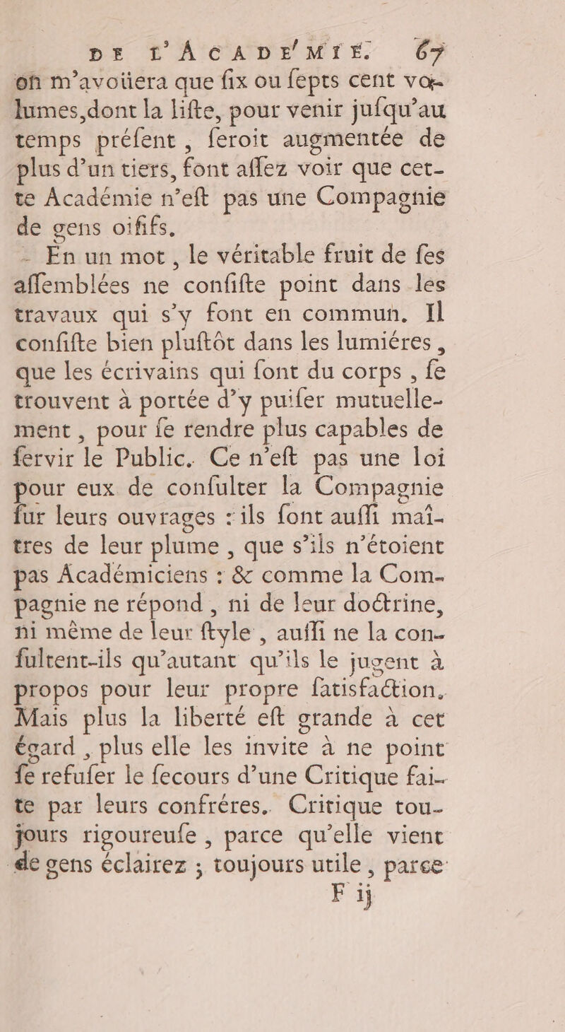 on m’avoüera que fix ou fepts cent vœ- lumes, dont la lifte, pour venir jufqu’au temps préfent , feroit augmentée de plus d’un tiers, font aflez voir que cet. te Académie n’eft pas une Compagnie de gens oififs. - En un mot, le véritable fruit de fes affemblées ne confifte point dans les travaux qui s’y font en commun, Il confifte bien pluftôt dans les lumiéres, que les écrivains qui font du corps , fe trouvent à portée d’y puifer mutuelle- ment , pour fe rendre plus capables de fervir le Public. Ce n'eft pas une loi pour eux de confulter la Compagnie fur leurs ouvrages ‘ils font auffi maï- tres de leur plume , que s’ils n’étoient pas Académiciens : &amp; comme la Com- pagnie ne répond , ni de leur doctrine, ni même de leur ftyle , auïli ne la con- fultent-ils qu’autant qu’ils le jugent à propos pour leur propre fatisfaction, Mais plus la liberté eft grande à cet égard , plus elle les invite à ne point fe refufer le fecours d’une Critique fai. te par leurs confréres. Critique tou- jours rigoureule , parce qu’elle vient de gens éclairez ; toujours utile , parce F 1j