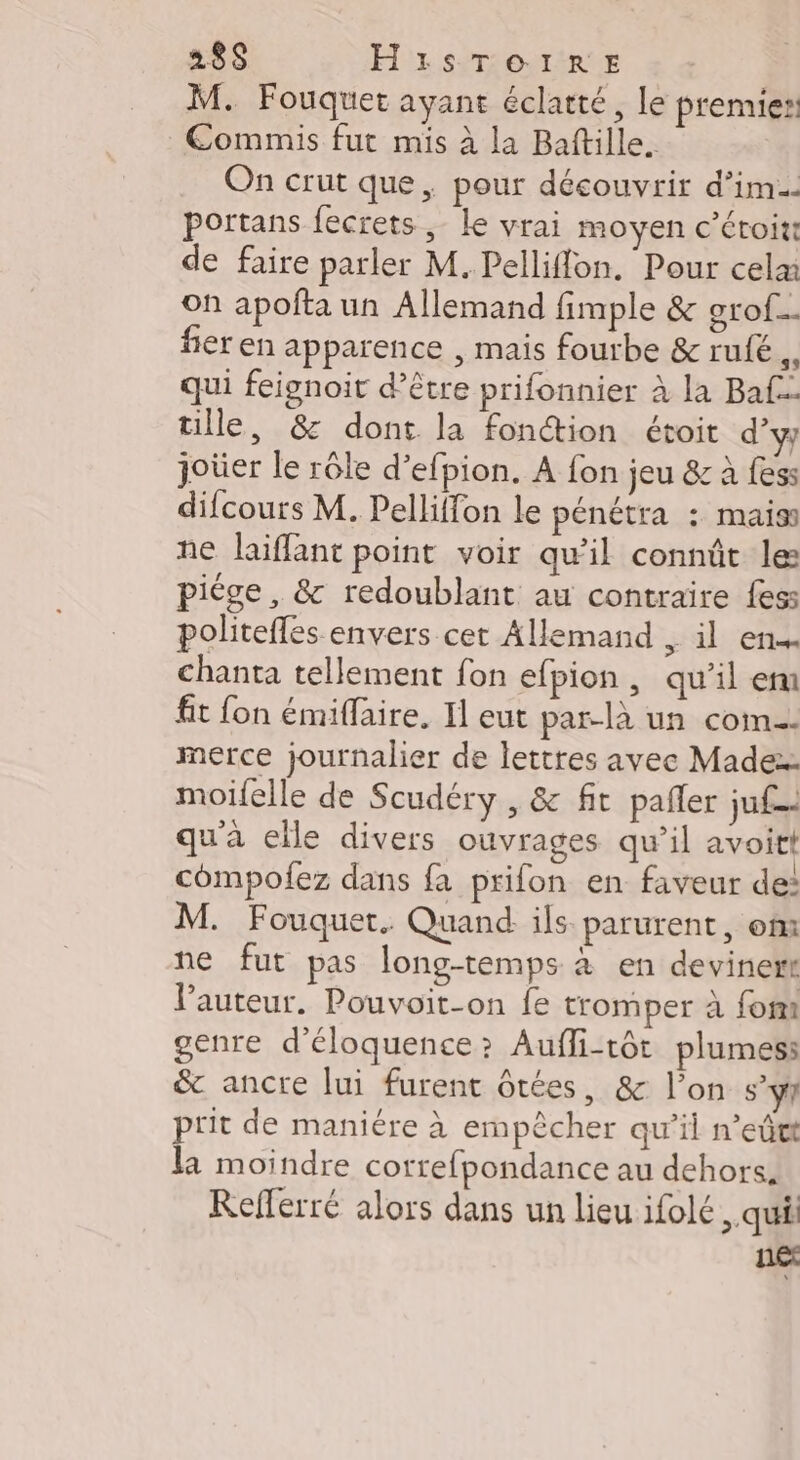 238$ H'1sTou1tRE M. Fouquet ayant éclatté, le premies: Commis fut mis à la Baftille. On crut que, pour découvrir d’im. portans fecrets , le vrai moyen c’éroiti de faire parler M. Pelliflon. Pour cela on apofñta un Allemand fimple &amp; grof.… fier en apparence , mais fourbe &amp; rufé qui feignoit d’être prifonnier à la Ba tille, &amp; dont la fonction étoit d’y joûer le rôle d’efpion. A fon jeu &amp; à fess difcours M. Pelliffon le pénétra : mais ne laïiffant point voir qu’il connût le: piège , &amp; redoublant au contraire fes: politeffes envers cet Allemand , il en chanta tellement fon efpion , qu'il em fit fon émiffaire. I eut par-là un com metrce journalier de lettres avec Made: moifelle de Scudéry , &amp; fit pañler ju qu'à elle divers ouvrages qu’il avoit compolez dans fa prifon en faveur de: M. Fouquet. Quand ils parurent, om ne fut pas long-temps à en devinert l’auteur. Pouvoit-on fe tromper à fom genre d’éloquence? Auffi-tôt plumes: &amp; ancre lui furent ôtées, &amp; l’on s’ÿ1 prit de maniére à empêcher qu’il n’eûtt la moindre correfpondance au dehors. Refferré alors dans un lieu ifolé , qui né