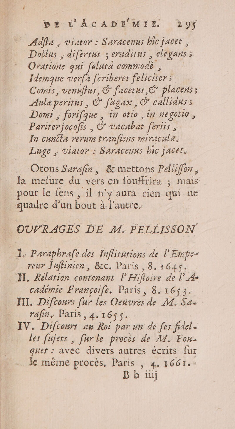 Adffa , viator : Saracenus hic jacet , Doflus , difertus ; seruditus , elegans 3 Oratione qui feluté commod® , Idemque verfa fcriberet féliciter: | Comis, vennflus, © facetus,® placens ; Ale peritus | Œ fagax, © callidus 3 Domi , forifque , in otio , in negotio , Pariter jocofis , © vacabat feriis | In cunila rerum tranfiens miracula. Luge ; viator : Saracenus hic jacet. Otons Surafir, 8 mettons Paliffon ; Ja mefure du vers en foufrira ; mais pour le fens , il n’y aura rien qui ne quadre d’un bout à à l’autre. OUVRAGES DE M. PELLISSON Ï. Paraphrafe des Inffitutions de l'Empe- reur Jufhinien, &amp;c. Paris ,8, 1645. IT. Rélation contenant P Hifloire de l’_A= cadèmie Françoife. Paris, 8. 1653. XII. Difcours [ur les Oenvres de M. Sa rafin. Paris , 4. 165$. IV. Difcours au Roi par un de fes fidel. les [ujets , [urle proces de M. Fou- quet : avec divers autres écrits fur Je même procès. Paris | 4. 1661. B b iii;