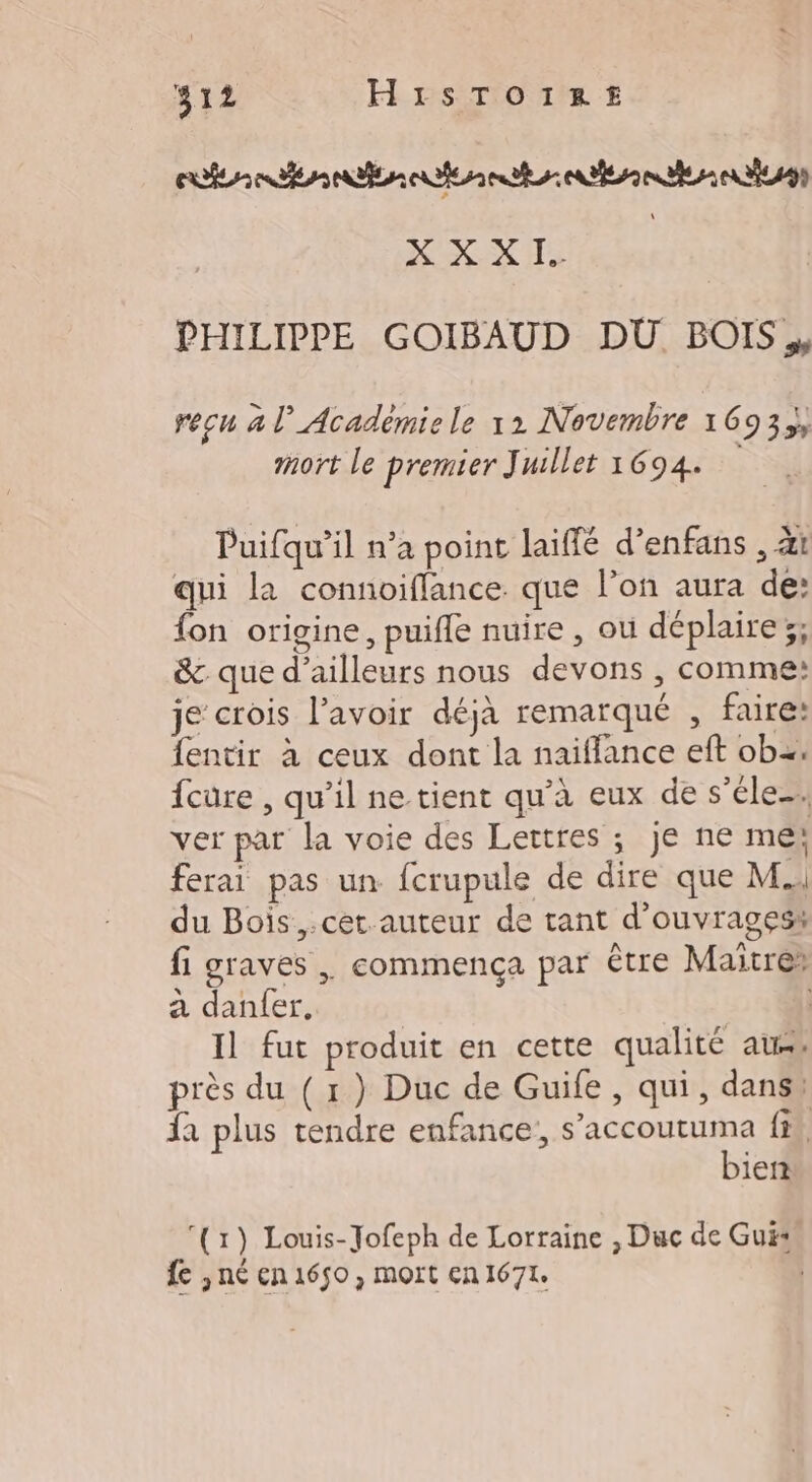 #12 HISTOIRE XX X 1. | PHILIPPE GOIBAUD DÜ BOIS, recu à l’Académie le 12 Novembre 1693; mort le premier Juillet 1694. Puifqu’il n’a point laïffé d’enfans , àt qui la connoiflance. que l’on aura de: fon origine, puifle nuire , où déplaire;; &amp; que d’ailleurs nous devons , comme: je crois lavoir déjà remarqué , faire: fentir à ceux dont la naiffance eft ob. {cure , qu’il ne tient qu’à eux de s’éle. ver par la voie des Lettres ; je ne me; ferai pas un fcrupule de dire que M. du Bois ,.cet auteur de tant d'ouvrages: fi graves , commença par être Maitre: à danfer. | Il fut produit en cette qualité aus, près du ( 1) Duc de Guife, qui, dans, fa plus tendre enfance, ESS fi. iert (1) Louis-Jofeph de Lorraine , Duc de Gui fe ,né en 1650, mort en 1671.