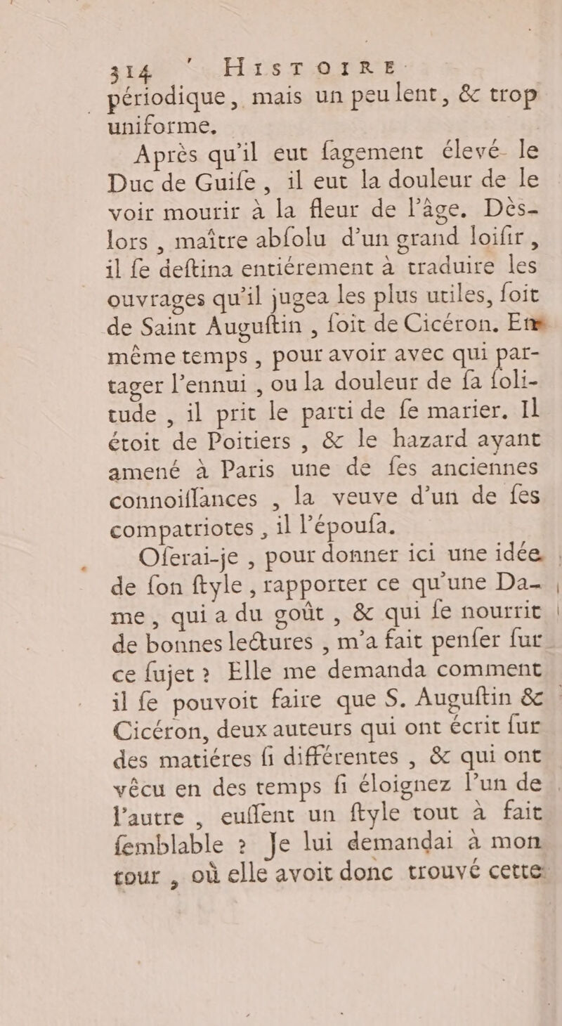 EM HS D'ETRE périodique, mais un peulent, &amp; trop uniforme, Après qu'il eut fagement élevé- le Duc de Guife, il eut la douleur de le voir mourir à la fleur de l’âge. Dès- lors , maître abfolu d’un grand loifir , il fe deftina entiérement à traduire les ouvrages qu'il jugea les plus utiles, foit de Saint Auguftin , foit de Cicéron. En même temps , pour avoir avec qui par- tager l'ennui , ou la douleur de fa bi tude , il prit le parti de fe marier. IL étoit de Poitiers , &amp; le hazard ayant amené à Paris une de fes anciennes connoiflances , la veuve d’un de fes compatriotes , il l’époufa. de fon ftyle , rapporter ce qu'une Da- me, qui a du goût , &amp; qui le nourrit de bonnes lectures , m’a fait penfer fur ce fujet? Elle me demanda comment Cicéron, deux auteurs qui ont écrit fur des matiéres fi différentes , &amp; qui ont vêcu en des temps fi éloignez l’un de l’autre , euflent un ftyle tout à fait femblable ? Je lui demandgai à mon tour , où elle avoit donc trouvé cettei