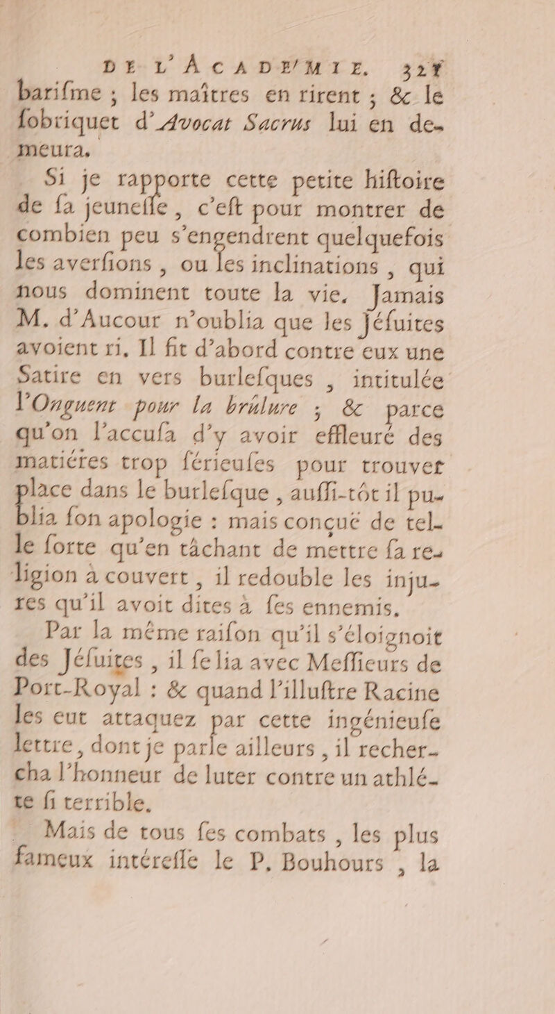 barifme ; les maîtres en rirent ; &amp; le fobriquet d’ Avocat Sacrus lui en de. meura. Si je rapporte cette petite hiftoire de fa jeuncife, c’eft pour montrer de combien peu s’engendrent quelquefois les averfions , ou Le inclinations | qui nous dominent toute la vie, Jamais M. d’Aucour n’oublia que les jéfuites avoient 11, Il fit d’abord contre eux une Satire en vers burlefques , intitulée l’'Onguent pour la brilure ; &amp; parce qu'on l’accufa d’y avoir effleuré des matiéres trop férieufes pour trouvef lace dans le burlefque , auffi-tôt il pu- blia fon apologie : mais conçue de tel. le forte qu’en tâchant de mettre fa re. ligion à couvert , il redouble les inju- res qu'il avoit dites à fes ennemis. Par la méme raifon qu'il s’éloignoit des Jéluites , il fe lia avec Meflieurs de Port-Royal : &amp; quand l’illuftre Racine les eut attaquez par cette ingénieufe lettre, dont je parle ailleurs, il recher.. cha l'honneur de luter contre un athlé- te fi terrible. … Mais de tous fes combats , les plus