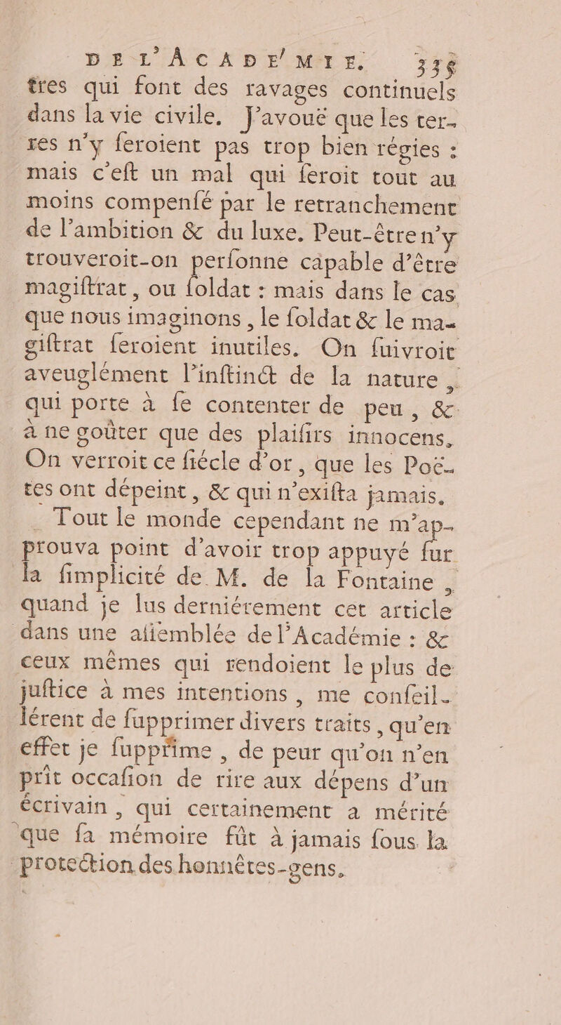 DEL ÂAÂCADE MTrr#. 336 tres qui font des ravages continuels dans la vie civile. J'avoué que les ter. res n’y feroient pas trop bien régies : mais c'eft un mal qui feroit tout au moins compenfé par le retranchement de l'ambition &amp; du luxe. Peut-être n° trouveroit-on perfonne capable d’être magiftrat, ou foldat : mais dans le cas que nous imaginons , le foldat &amp; le Mae giftrat feroient inutiles. On fuivroit aveuglément l’inftin&amp; de la nature , qui porte à fe contenter de pen, &amp; à ne goûter que des plaifirs innocens. On verroit ce fiécle d’or, que les Poë. tes ont dépeint , &amp; qui n’exifta jamais. Tout le monde cependant ne m’ap- p'ouva point d’avoir trop appuyé à la fimplicité de M. de la Fontaine ÿ quand je lus derniérement cet article dans une afiémblée de l’Académie : &amp; ceux mêmes qui rendoient le plus de juftice à mes intentions, me confeil. Iérent de fupprimer divers traits, qu'en effet je fuppiime , de peur qu’on n’en prit occafion de rire aux dépens d’un ÉCrIVAIN , qui certainement à mérité que fa mémoire fût à jamais fous la _protection des hennêtes-gens, |