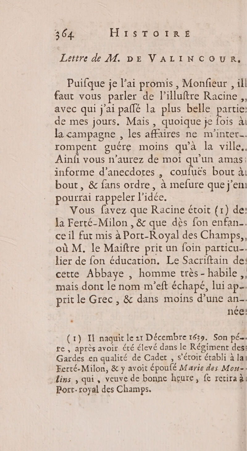 Lettre d M. DE VALINCOUR. Puifque je l'ai promis, Monfieur , ill faut vous parler de Pilluftre Racine ,, avec qui j'ai pailé la plus belle partie: de mes jours, Mais , quoique je fois à la campagne , les affaires ne m'inter…. rompent guére moins qu'a la ville. Ainfi vous n’aurez de moi qu'un amas: informe d’anecdotes , coufuës bout à: bout, &amp; fans ordre, à mefure que j’em pourrai rappeler l'idée. Vous favez que Racine étoit (1) de: Ja Ferté-Milon , &amp; que dès fon enfan.…. ce il fut mis à Port-Royal des Champs, où M. le Maiïftre prit un foin particu…. lier de fon éducation. Le Sacriftain de: cette Abbaye , homme très - habile, mais dont le nom m'eft échapé, lui ap. prit le Grec, &amp; dans moins d’une an. née: (1) Il naquit le 21 Décembre 1639. Son pé…. re , après avoir été élevé dans le Régiment des: Gardes en qualité de Cadet , s'étoit établi à la! Ferté-Milon, &amp; y avoit époulé Marie des Mon-- Lins , qui, veuve de bonne hgçure, fe revira ai Port. royal des Champs.